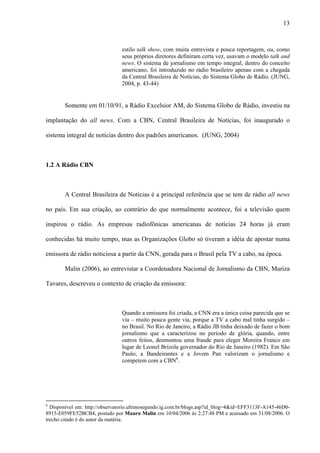 13



                                estilo talk show, com muita entrevista e pouca reportagem, ou, como
                                seus próprios diretores definiram certa vez, usavam o modelo talk and
                                news. O sistema de jornalismo em tempo integral, dentro do conceito
                                americano, foi introduzido no rádio brasileiro apenas com a chegada
                                da Central Brasileira de Notícias, do Sistema Globo de Rádio. (JUNG,
                                2004, p. 43-44)


        Somente em 01/10/91, a Rádio Excelsior AM, do Sistema Globo de Rádio, investiu na

implantação do all news. Com a CBN, Central Brasileira de Notícias, foi inaugurado o

sistema integral de notícias dentro dos padrões americanos. (JUNG, 2004)



1.2 A Rádio CBN



        A Central Brasileira de Notícias é a principal referência que se tem de rádio all news

no país. Em sua criação, ao contrário do que normalmente acontece, foi a televisão quem

inspirou o rádio. As empresas radiofônicas americanas de notícias 24 horas já eram

conhecidas há muito tempo, mas as Organizações Globo só tiveram a idéia de apostar numa

emissora de rádio noticiosa a partir da CNN, gerada para o Brasil pela TV a cabo, na época.

        Malin (2006), ao entrevistar a Coordenadora Nacional de Jornalismo da CBN, Mariza

Tavares, descreveu o contexto de criação da emissora:



                                Quando a emissora foi criada, a CNN era a única coisa parecida que se
                                via – muito pouca gente via, porque a TV a cabo mal tinha surgido –
                                no Brasil. No Rio de Janeiro, a Rádio JB tinha deixado de fazer o bom
                                jornalismo que a caracterizou no período de glória, quando, entre
                                outros feitos, desmontou uma fraude para eleger Moreira Franco em
                                lugar de Leonel Brizola governador do Rio de Janeiro (1982). Em São
                                Paulo, a Bandeirantes e a Jovem Pan valorizam o jornalismo e
                                competem com a CBN8.




8
  Disponível em: http://observatorio.ultimosegundo.ig.com.br/blogs.asp?id_blog=4&id=EFF3113F-A145-46D0-
8915-E059FE52BCB4, postado por Mauro Malin em 10/04/2006 às 2:27:48 PM e acessado em 31/08/2006. O
trecho citado é do autor da matéria.
 