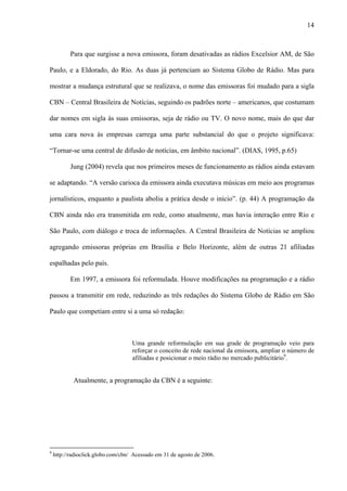 14



           Para que surgisse a nova emissora, foram desativadas as rádios Excelsior AM, de São

Paulo, e a Eldorado, do Rio. As duas já pertenciam ao Sistema Globo de Rádio. Mas para

mostrar a mudança estrutural que se realizava, o nome das emissoras foi mudado para a sigla

CBN – Central Brasileira de Notícias, seguindo os padrões norte – americanos, que costumam

dar nomes em sigla às suas emissoras, seja de rádio ou TV. O novo nome, mais do que dar

uma cara nova às empresas carrega uma parte substancial do que o projeto significava:

“Tornar-se uma central de difusão de notícias, em âmbito nacional”. (DIAS, 1995, p.65)

           Jung (2004) revela que nos primeiros meses de funcionamento as rádios ainda estavam

se adaptando. “A versão carioca da emissora ainda executava músicas em meio aos programas

jornalísticos, enquanto a paulista aboliu a prática desde o início”. (p. 44) A programação da

CBN ainda não era transmitida em rede, como atualmente, mas havia interação entre Rio e

São Paulo, com diálogo e troca de informações. A Central Brasileira de Notícias se ampliou

agregando emissoras próprias em Brasília e Belo Horizonte, além de outras 21 afiliadas

espalhadas pelo país.

           Em 1997, a emissora foi reformulada. Houve modificações na programação e a rádio

passou a transmitir em rede, reduzindo as três redações do Sistema Globo de Rádio em São

Paulo que competiam entre si a uma só redação:



                                    Uma grande reformulação em sua grade de programação veio para
                                    reforçar o conceito de rede nacional da emissora, ampliar o número de
                                    afiliadas e posicionar o meio rádio no mercado publicitário9.


            Atualmente, a programação da CBN é a seguinte:




9
    http://radioclick.globo.com/cbn/ Acessado em 31 de agosto de 2006.
 