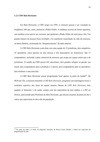 16



1.2.1 CBN Belo Horizonte



        Em Belo Horizonte, a CBN surgiu em 1994. A emissora passou a ser veiculada na

freqüência AM que, antes, pertencia à Rádio Globo. A mudança ocorreu de forma repentina,

sem nenhum aviso prévio aos ouvintes, que perderam a Rádio Globo da noite para o dia. Um

grande número de pessoas ficou revoltado e foi manifestar insatisfação na sede da emissora,

no bairro Betânia, reclamando do “desaparecimento” da rádio anterior.

        A CBN Belo Horizonte conta hoje com uma equipe de 15 jornalistas, dois estagiários,

25 operadores, cinco pessoas na área técnica e três funcionários no transmissor. São 17

computadores, incluindo a parte comercial da emissora, que ocupa um espaço maior que o do

jornalismo. O estúdio da CBN possui três microfones, dois grandes relógios na parede, um

mural, dois computadores para a produção e o âncora, dois computadores para os operadores,

dois telefones e uma televisão.

        A CBN Belo Horizonte possui programação local apenas na parte da manhã10. De

9h30 até 12h, a emissora transmite o CBN Belo Horizonte, programa com reportagens locais e

noticiário esportivo dos times da capital mineira. Dentro do CBN Belo Horizonte, dois

quadros se destacam: o de saúde, sempre com um especialista da área médica, e o BH em

Debate, patrocinado pela Prefeitura de Belo Horizonte, que discute assuntos da pauta do dia e

outros que repercutem no dia-a-dia da população.




10
   Na parte da tarde e à noite, há pequenas inserções de blocos locais (flashes e notas) nos intervalos da
programação da rede.
 