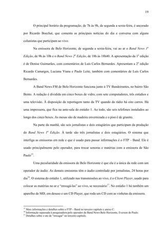 19



        O principal horário da programação, de 7h às 9h, de segunda a sexta-feira, é ancorado

por Ricardo Boechat, que comenta as principais notícias do dia e conversa com alguns

colunistas que participam ao vivo.

        Na emissora de Belo Horizonte, de segunda a sexta-feira, vai ao ar o Band News 1a

Edição, de 9h às 10h e o Band News 2a Edição, de 18h às 18h40. A apresentação da 1a edição

é de Denise Guimarães, com comentários de Luís Carlos Bernardes. Apresentam a 2a edição

Ricardo Camargos, Luciana Viana e Paulo Leite, também com comentários de Luís Carlos

Bernardes.

        A Band News FM de Belo Horizonte funciona junto à TV Bandeirantes, no bairro São

Bento. A redação é dividida em cinco boxes de vidro, com sete computadores, três estúdios e

uma televisão. À disposição da reportagem tanto da TV quando da rádio há oito carros. Há

uma impressora, que fica na ante-sala do estúdio 1. Ao todo, são seis telefones instalados ao

longo dos cinco boxes. As mesas são de madeira envernizada e o piso é de granito.

        Na parte da manhã, são seis jornalistas e dois estagiários que participam da produção

do Band News 1a Edição. À tarde são três jornalistas e dois estagiários. O sistema que

interliga as emissoras em rede e que é usado para passar informações é o FTP – Band. Ele é

usado principalmente pelo operador, para trocar sonoras e matérias com a emissora de São

Paulo15.

        Uma peculiaridade da emissora de Belo Horizonte é que ela é a única da rede com um

operador de áudio. As demais emissoras têm o áudio controlado por jornalistas, 24 horas por

dia16. O sistema do estúdio 1, utilizado nas transmissões ao vivo, é o Client Player, usado para

colocar as matérias no ar e “enxugá-las” ao vivo, se necessário17. No estúdio 1 há também um

aparelho de MD, em desuso e um CD Player, que roda um CD com as vinhetas da emissora.



15
   Mais informações e detalhes sobre o FTP – Band no terceiro capítulo e anexo C.
16
   Informação repassada à pesquisadora pelo operador da Band News Belo Horizonte, Everson de Paulo.
17
   Detalhes sobre o ato de “enxugar” no terceiro capítulo.
 