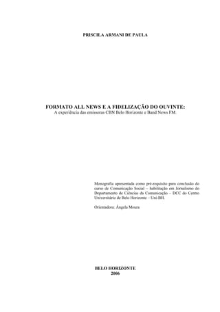 PRISCILA ARMANI DE PAULA




FORMATO ALL NEWS E A FIDELIZAÇÃO DO OUVINTE:
  A experiência das emissoras CBN Belo Horizonte e Band News FM.




                      Monografia apresentada como pré-requisito para conclusão do
                      curso de Comunicação Social – habilitação em Jornalismo do
                      Departamento de Ciências da Comunicação – DCC do Centro
                      Universitário de Belo Horizonte – Uni-BH.

                      Orientadora: Ângela Moura




                      BELO HORIZONTE
                            2006
 