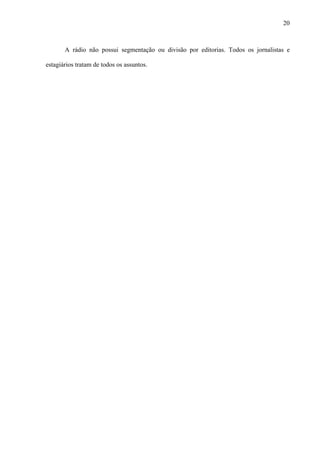 20



       A rádio não possui segmentação ou divisão por editorias. Todos os jornalistas e

estagiários tratam de todos os assuntos.
 