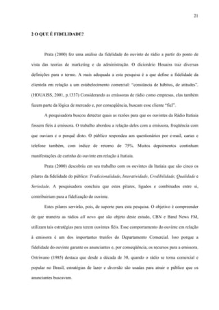 21



2 O QUE É FIDELIDADE?



       Prata (2000) fez uma análise da fidelidade do ouvinte de rádio a partir do ponto de

vista das teorias de marketing e da administração. O dicionário Houaiss traz diversas

definições para o termo. A mais adequada a esta pesquisa é a que define a fidelidade da

clientela em relação a um estabelecimento comercial: “constância de hábitos, de atitudes”.

(HOUAISS, 2001, p.1337) Considerando as emissoras de rádio como empresas, elas também

fazem parte da lógica de mercado e, por conseqüência, buscam esse cliente “fiel”.

       A pesquisadora buscou detectar quais as razões para que os ouvintes da Rádio Itatiaia

fossem fiéis à emissora. O trabalho abordou a relação deles com a emissora, freqüência com

que ouviam e o porquê disto. O público respondeu aos questionários por e-mail, cartas e

telefone também, com índice de retorno de 75%. Muitos depoimentos continham

manifestações de carinho do ouvinte em relação à Itatiaia.

       Prata (2000) descobriu em seu trabalho com os ouvintes da Itatiaia que são cinco os

pilares da fidelidade do público: Tradicionalidade, Interatividade, Credibilidade, Qualidade e

Seriedade. A pesquisadora concluiu que estes pilares, ligados e combinados entre si,

contribuiriam para a fidelização do ouvinte.

       Estes pilares servirão, pois, de suporte para esta pesquisa. O objetivo é compreender

de que maneira as rádios all news que são objeto deste estudo, CBN e Band News FM,

utilizam tais estratégias para terem ouvintes fiéis. Esse comportamento do ouvinte em relação

à emissora é um dos importantes trunfos do Departamento Comercial. Isso porque a

fidelidade do ouvinte garante os anunciantes e, por conseqüência, os recursos para a emissora.

Ortriwano (1985) destaca que desde a década de 30, quando o rádio se torna comercial e

popular no Brasil, estratégias de lazer e diversão são usadas para atrair o público que os

anunciantes buscavam.
 