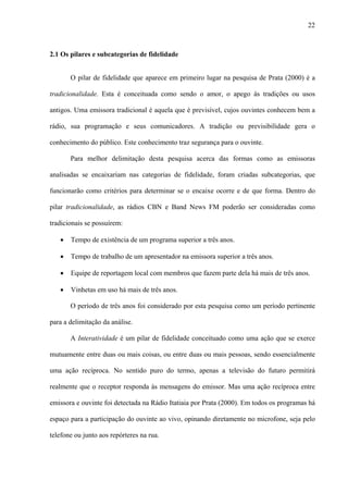 22



2.1 Os pilares e subcategorias de fidelidade


       O pilar de fidelidade que aparece em primeiro lugar na pesquisa de Prata (2000) é a

tradicionalidade. Esta é conceituada como sendo o amor, o apego às tradições ou usos

antigos. Uma emissora tradicional é aquela que é previsível, cujos ouvintes conhecem bem a

rádio, sua programação e seus comunicadores. A tradição ou previsibilidade gera o

conhecimento do público. Este conhecimento traz segurança para o ouvinte.

       Para melhor delimitação desta pesquisa acerca das formas como as emissoras

analisadas se encaixariam nas categorias de fidelidade, foram criadas subcategorias, que

funcionarão como critérios para determinar se o encaixe ocorre e de que forma. Dentro do

pilar tradicionalidade, as rádios CBN e Band News FM poderão ser consideradas como

tradicionais se possuírem:

   •   Tempo de existência de um programa superior a três anos.

   •   Tempo de trabalho de um apresentador na emissora superior a três anos.

   •   Equipe de reportagem local com membros que fazem parte dela há mais de três anos.

   •   Vinhetas em uso há mais de três anos.

       O período de três anos foi considerado por esta pesquisa como um período pertinente

para a delimitação da análise.

       A Interatividade é um pilar de fidelidade conceituado como uma ação que se exerce

mutuamente entre duas ou mais coisas, ou entre duas ou mais pessoas, sendo essencialmente

uma ação recíproca. No sentido puro do termo, apenas a televisão do futuro permitirá

realmente que o receptor responda às mensagens do emissor. Mas uma ação recíproca entre

emissora e ouvinte foi detectada na Rádio Itatiaia por Prata (2000). Em todos os programas há

espaço para a participação do ouvinte ao vivo, opinando diretamente no microfone, seja pelo

telefone ou junto aos repórteres na rua.
 