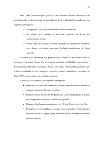 24



       Prata (2000) conceitua o pilar Qualidade como um dote, um dom, uma virtude. De

acordo com ela, é sobre esse pilar que uma rádio se firma. A Qualidade foi desdobrada nas

seguintes subcategorias:

           •   Divulgação de fatos em primeira mão ou antes da concorrente.

           •   No mínimo, três entradas ao vivo dos repórteres nos locais dos

               acontecimentos, por dia.

           •   Pedido formal de desculpas ao ouvinte por parte do apresentador ou repórter

               caso alguma informação tenha sido divulgada anteriormente de forma

               incorreta.

       O último pilar encontrado pela pesquisadora é também o que resume todos os

anteriores: a Seriedade. Dentro dele encontramos qualidade, credibilidade, interatividade e

tradicionalidade. Seriedade é a qualidade do que é sério. Sério é considerado aqui como o que

é feito com cuidado, desvelo e diligência. Algo sério também é considerado no trabalho de

Prata (2000) como positivo, real, verdadeiro e sincero.

       A Seriedade foi desdobrada nas seguintes subcategorias:

           •   Elaboração das pautas dos repórteres de forma a abordar o assunto da maneira

               mais completa dentro do tempo permitido.

           •   Desenvolvimento do trabalho dos produtores. Como eles produzem e quantas

               matérias por dia cada produtor transfere aos repórteres.

           •   Checagem da informação, quantas vezes ela é feita e de que forma ela é feita.

           •   Prestação de serviços públicos ao ouvinte como temperatura e clima, trânsito,

               hora certa, avisos da Copasa, Cemig ou Polícia Militar e divulgação de eventos

               culturais gratuitos.
 