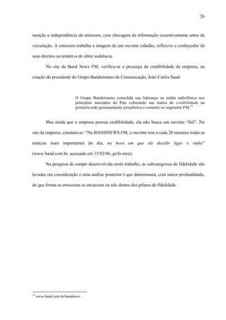 26



isenção e independência da emissora, com checagem da informação exaustivamente antes da

veiculação. A emissora trabalha a imagem de um ouvinte cidadão, reflexivo e conhecedor de

seus direitos na tentativa de obter audiência.

          No site da Band News FM, verifica-se a presença da credibilidade da empresa, na

citação do presidente do Grupo Bandeirantes de Comunicação, João Carlos Saad:



                          O Grupo Bandeirantes consolida sua liderança na mídia radiofônica nos
                          principais mercados do País colocando sua marca de credibilidade na
                          primeira rede genuinamente jornalística e somente no segmento FM.19


          Mas ainda que a empresa possua credibilidade, ela não busca um ouvinte “fiel”. No

site da empresa, constata-se: “Na BANDNEWS FM, o ouvinte tem a cada 20 minutos todas as

notícias mais importantes do dia, na hora em que ele decidir ligar o rádio”

(www.band.com.br, acessado em 15/02/06, grifo meu).

          Na pesquisa de campo desenvolvida neste trabalho, as subcategorias de fidelidade são

levadas em consideração e uma análise posterior é que determinará, com maior profundidade,

de que forma as emissoras se encaixam ou não dentro dos pilares de fidelidade.




19
     www.band.com.br/bandnews
 