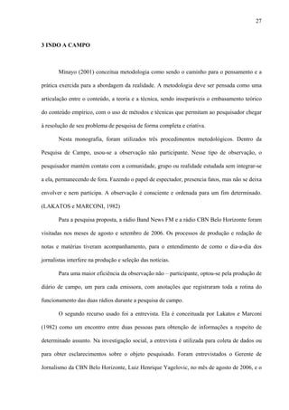 27



3 INDO A CAMPO



       Minayo (2001) conceitua metodologia como sendo o caminho para o pensamento e a

prática exercida para a abordagem da realidade. A metodologia deve ser pensada como uma

articulação entre o conteúdo, a teoria e a técnica, sendo inseparáveis o embasamento teórico

do conteúdo empírico, com o uso de métodos e técnicas que permitam ao pesquisador chegar

à resolução de seu problema de pesquisa de forma completa e criativa.

       Nesta monografia, foram utilizados três procedimentos metodológicos. Dentro da

Pesquisa de Campo, usou-se a observação não participante. Nesse tipo de observação, o

pesquisador mantém contato com a comunidade, grupo ou realidade estudada sem integrar-se

a ela, permanecendo de fora. Fazendo o papel de espectador, presencia fatos, mas não se deixa

envolver e nem participa. A observação é consciente e ordenada para um fim determinado.

(LAKATOS e MARCONI, 1982)

       Para a pesquisa proposta, a rádio Band News FM e a rádio CBN Belo Horizonte foram

visitadas nos meses de agosto e setembro de 2006. Os processos de produção e redação de

notas e matérias tiveram acompanhamento, para o entendimento de como o dia-a-dia dos

jornalistas interfere na produção e seleção das notícias.

       Para uma maior eficiência da observação não – participante, optou-se pela produção de

diário de campo, um para cada emissora, com anotações que registraram toda a rotina do

funcionamento das duas rádios durante a pesquisa de campo.

       O segundo recurso usado foi a entrevista. Ela é conceituada por Lakatos e Marconi

(1982) como um encontro entre duas pessoas para obtenção de informações a respeito de

determinado assunto. Na investigação social, a entrevista é utilizada para coleta de dados ou

para obter esclarecimentos sobre o objeto pesquisado. Foram entrevistados o Gerente de

Jornalismo da CBN Belo Horizonte, Luiz Henrique Yagelovic, no mês de agosto de 2006, e o
 