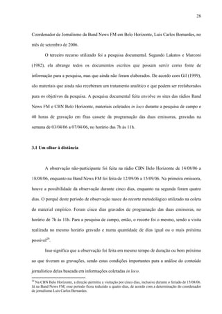 28



Coordenador de Jornalismo da Band News FM em Belo Horizonte, Luís Carlos Bernardes, no

mês de setembro de 2006.

        O terceiro recurso utilizado foi a pesquisa documental. Segundo Lakatos e Marconi

(1982), ela abrange todos os documentos escritos que possam servir como fonte de

informação para a pesquisa, mas que ainda não foram elaborados. De acordo com Gil (1999),

são materiais que ainda não receberam um tratamento analítico e que podem ser reelaborados

para os objetivos da pesquisa. A pesquisa documental feita envolve os sites das rádios Band

News FM e CBN Belo Horizonte, materiais coletados in loco durante a pesquisa de campo e

40 horas de gravação em fitas cassete da programação das duas emissoras, gravadas na

semana de 03/04/06 a 07/04/06, no horário das 7h às 11h.



3.1 Um olhar à distância



        A observação não-participante foi feita na rádio CBN Belo Horizonte de 14/08/06 a

18/08/06, enquanto na Band News FM foi feita de 12/09/06 a 15/09/06. Na primeira emissora,

houve a possibilidade da observação durante cinco dias, enquanto na segunda foram quatro

dias. O porquê deste período de observação nasce do recorte metodológico utilizado na coleta

do material empírico. Foram cinco dias gravados de programação das duas emissoras, no

horário de 7h às 11h. Para a pesquisa de campo, então, o recorte foi o mesmo, sendo a visita

realizada no mesmo horário gravado e numa quantidade de dias igual ou o mais próxima

possível20.

        Isso significa que a observação foi feita em mesmo tempo de duração ou bem próximo

ao que tiveram as gravações, sendo estas condições importantes para a análise do conteúdo

jornalístico delas baseada em informações coletadas in loco.

20
  Na CBN Belo Horizonte, a direção permitiu a visitação por cinco dias, inclusive durante o feriado de 15/08/06.
Já na Band News FM, esse período ficou reduzido a quatro dias, de acordo com a determinação do coordenador
de jornalismo Luís Carlos Bernardes.
 