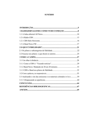 SUMÁRIO




INTRODUÇÃO...............................................................................................5
1 RADIOJORNALISMO: COMO TUDO COMEÇOU.............................8
1.1 A linha editorial All News.........................................................................10
1.2 A Rádio CBN.............................................................................................13
1.2.1 CBN Belo Horizonte...............................................................................16
1.3 A Band News FM .....................................................................................17
2 O QUE É FIDELIDADE?..........................................................................21
2.1 Os pilares e subcategorias de fidelidade.....................................................22
2.2 Encaixe nos pilares: o que dizem os autores..............................................25
3 INDO A CAMPO........................................................................................27
3.1 Um olhar à distância..................................................................................28
3.1.1 Como a CBN é: “Tocando notícias”.......................................................29
3.1.2 Band News: Mudando de 20 em 20 minutos..........................................33
3.1.3 CBN e Band nos pilares de fidelidade....................................................35
3.2 Com a palavra, os responsáveis.................................................................55
3.3 Analisando o site das emissoras e os materiais coletados in loco..............59
3.3.1 Ultrapassando as aparências....................................................................60
CONCLUSÃO................................................................................................64
REFERÊNCIAS BIBLIOGRÁFICAS.........................................................67
ANEXOS.........................................................................................................69
 