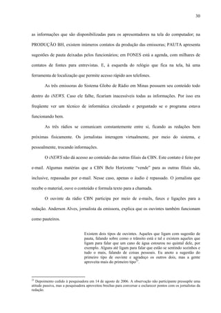 30



as informações que são disponibilizadas para os apresentadores na tela do computador; na

PRODUÇÃO BH, existem inúmeros contatos da produção das emissoras; PAUTA apresenta

sugestões de pauta deixadas pelos funcionários; em FONES está a agenda, com milhares de

contatos de fontes para entrevistas. E, à esquerda do relógio que fica na tela, há uma

ferramenta de localização que permite acesso rápido aos telefones.

        As três emissoras do Sistema Globo de Rádio em Minas possuem seu conteúdo todo

dentro do iNEWS. Caso ele falhe, ficariam inacessíveis todas as informações. Por isso era

freqüente ver um técnico de informática circulando e perguntado se o programa estava

funcionando bem.

        As três rádios se comunicam constantemente entre si, ficando as redações bem

próximas fisicamente. Os jornalistas interagem virtualmente, por meio do sistema, e

pessoalmente, trocando informações.

        O iNEWS não dá acesso ao conteúdo das outras filiais da CBN. Este contato é feito por

e-mail. Algumas matérias que a CBN Belo Horizonte “vende” para as outras filiais são,

inclusive, repassadas por e-mail. Nesse caso, apenas o áudio é repassado. O jornalista que

recebe o material, ouve o conteúdo e formula texto para a chamada.

        O ouvinte da rádio CBN participa por meio de e-mails, faxes e ligações para a

redação. Anderson Alves, jornalista da emissora, explica que os ouvintes também funcionam

como pauteiros.


                                  Existem dois tipos de ouvintes. Aqueles que ligam com sugestão de
                                  pauta, falando sobre como o trânsito está e tal e existem aqueles que
                                  ligam para falar que um cano de água estourou no quintal dele, por
                                  exemplo. Alguns até ligam para falar que estão se sentindo sozinhos e
                                  tudo o mais, falando de coisas pessoais. Eu anoto a sugestão do
                                  primeiro tipo de ouvinte e agradeço os outros dois, mas a gente
                                  aproveita mais do primeiro tipo23.



23
   Depoimento cedido à pesquisadora em 14 de agosto de 2006. A observação não participante pressupõe uma
atitude passiva, mas a pesquisadora aproveitou brechas para conversar e esclarecer pontos com os jornalistas da
redação.
 