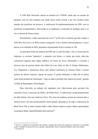 32



        A CBN Belo Horizonte estreou na internet em 11/08/06, sendo que, na semana da

pesquisa, esta foi uma mudança que ainda estava muito recente e por isso recebeu muita

atenção dos jornalistas da emissora. A radioescuta foi predominantemente da CBN, com os

jornalistas acompanhando e observando se as mudanças e a transição do analógico para o on

line se dariam de forma correta.

        Normalmente, a rádio apresenta um teaser24 às 9h com as matérias que irão compor o

CBN Belo Horizonte e às 9h30 começa o programa. Com o horário eleitoral gratuito, o teaser

passou a ser realizado às 9h45, passando a programação local a começar às 10h.

        As principais fontes de matérias da CBN são o e-mail da rádio, o fax, as assessorias de

imprensa, os ouvintes “pauteiros”, a apuração com fontes e a ronda, que inclui, além das

costumeiras ligações para órgãos públicos em busca de novas informações, a consulta a

diversos sites da internet, dentre eles Globo On Line, Hoje em Dia, O Tempo, Globominas,

Uai, Megaminas e Ipanorama (Estes dois últimos pertencem ao Sistema Globo e trazem

notícias do interior mineiro). Apesar de assinar 12 jornais diferentes, a rádio não os utiliza

como fonte primária de informação. “Aqui na rádio é proibido tirar matéria de jornal”, garante

a Chefe de Reportagem, Paula Rangel.

        Duas televisões na redação são equipadas com vídeo-cassete para gravação dos

noticiários locais e nacionais da Globo e da Globo News. A radioescuta é predominantemente

da rádio Itatiaia, feita por Anderson Alves. Por causa da mudança recente da emissora para a

internet houve um auto-monitoramento muito grande, deixando-se de lado a radioescuta da

Band News FM. A maior atenção dada à rádio Itatiaia explica-se pelos índices apresentados

na pesquisa Ibope, disponibilizados pela emissora25.




24
   Teaser é a seqüência de manchetes das matérias, seguidas dos nomes dos respectivos repórteres. Corresponde
a uma “escalada” no jornal televisivo, quando o apresentador inicia o telejornal falando o que será exibido.
25
   Ver anexo E.
 
