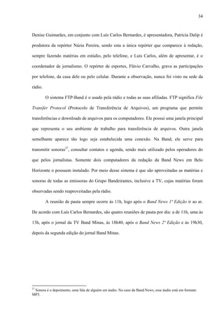 34



Denise Guimarães, em conjunto com Luís Carlos Bernardes, é apresentadora, Patrícia Dalip é

produtora da repórter Názia Pereira, sendo esta a única repórter que comparece à redação,

sempre fazendo matérias em estúdio, pelo telefone, e Luís Carlos, além de apresentar, é o

coordenador de jornalismo. O repórter de esportes, Flávio Carvalho, grava as participações

por telefone, da casa dele ou pelo celular. Durante a observação, nunca foi visto na sede da

rádio.

         O sistema FTP-Band é o usado pela rádio e todas as suas afiliadas. FTP significa File

Transfer Protocol (Protocolo de Transferência de Arquivos), um programa que permite

transferências e downloads de arquivos para os computadores. Ele possui uma janela principal

que representa o seu ambiente de trabalho para transferência de arquivos. Outra janela

semelhante aparece tão logo seja estabelecida uma conexão. Na Band, ele serve para

transmitir sonoras27, consultar contatos e agenda, sendo mais utilizado pelos operadores do

que pelos jornalistas. Somente dois computadores da redação da Band News em Belo

Horizonte o possuem instalado. Por meio desse sistema é que são aproveitadas as matérias e

sonoras de todas as emissoras do Grupo Bandeirantes, inclusive a TV, cujas matérias foram

observadas sendo reaproveitadas pela rádio.

         A reunião de pauta sempre ocorre às 11h, logo após o Band News 1ª Edição ir ao ar.

De acordo com Luís Carlos Bernardes, são quatro reuniões de pauta por dia: a de 11h, uma às

13h, após o jornal da TV Band Minas, às 18h40, após o Band News 2ª Edição e às 19h30,

depois da segunda edição do jornal Band Minas.




27
 Sonora é o depoimento, uma fala de alguém em áudio. No caso da Band News, esse áudio está em formato
MP3.
 