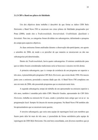 35



3.1.3 CBN e Band nos pilares de fidelidade



       Um dos objetivos deste trabalho é descobrir de que forma as rádios CBN Belo

Horizonte e Band News FM se encaixam nos cinco pilares de fidelidade pesquisados por

Prata (2000), sendo eles a Tradicionalidade, Interatividade, Credibilidade, Qualidade e

Seriedade. Para isto, as categorias foram divididas em subcategorias, delimitando a pesquisa

de campo para aspectos objetivos.

       As duas emissoras foram analisadas durante a observação não-participante, em agosto

e setembro de 2006, de modo a se perceber de que maneira se encaixavam ou não nas

subcategorias pré-determinadas.

       Dentro de Tradicionalidade, havia quatro subcategorias. O mínimo estabelecido para

que as rádios fossem consideradas tradicionais seria se houvesse o encaixe em três destas.

       A primeira subcategoria, que é o tempo de existência de um programa ser superior a

três anos, é preenchida pelo programa CBN Belo Horizonte, que existe desde 1994. Ele nasceu

junto com a emissora, possuindo a mesma idade que ela. A Band News FM completou um

ano em maio de 2006, não possuindo programas que se encaixem neste item.

       A segunda subcategoria, tempo de trabalho de um apresentador na emissora superior a

três anos, também é atendida pela rádio CBN. Marcelo Guedes, apresentador do CBN Belo

Horizonte, trabalha na emissora há 12 anos, sendo o jornalista mais antigo que vai ao ar na

programação local. Sempre foi âncora do mesmo programa. Na Band News FM também não

há apresentadores que se encaixem neste quesito.

       A terceira subcategoria, que seria uma equipe de reportagem local com membros que

fazem parte dela há mais de três anos, é preenchida de forma satisfatória pela equipe de

reportagem da CBN Belo Horizonte. Ela está bem consolidada, com diversos membros que já
 