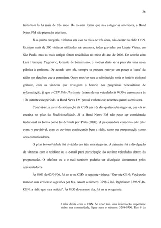 36



trabalham lá há mais de três anos. Da mesma forma que nas categorias anteriores, a Band

News FM não preenche este item.

       Já a quarta categoria, vinhetas em uso há mais de três anos, não ocorre na rádio CBN.

Existem mais de 500 vinhetas utilizadas na emissora, todas gravadas por Laerte Vieira, em

São Paulo, mas as mais antigas foram recolhidas no meio do ano de 2006. De acordo com

Luiz Henrique Yagelovic, Gerente de Jornalismo, o motivo disto seria para dar uma nova

plástica à emissora. De acordo com ele, sempre se procura renovar um pouco a “cara” da

rádio nos detalhes que a permeiam. Outro motivo para a substituição seria o horário eleitoral

gratuito, com as vinhetas que divulgam o horário dos programas necessitando de

reformulação, já que o CBN Belo Horizonte deixou de ser veiculado às 9h30 e passou para às

10h durante esse período. A Band News FM possui vinhetas tão recentes quanto a emissora.

       Conclui-se, a partir da adequação da CBN em três das quatro subcategorias, que ela se

encaixa no pilar da Tradicionalidade. Já a Band News FM não pode ser considerada

tradicional na forma como foi definida por Prata (2000). A pesquisadora conceitua este pilar

como o previsível, com os ouvintes conhecendo bem a rádio, tanto sua programação como

seus comunicadores.

       O pilar Interatividade foi dividido em três subcategorias. A primeira foi a divulgação

de vinhetas com o telefone ou o e-mail para participação do ouvinte veiculadas dentro da

programação. O telefone ou o e-mail também poderia ser divulgado diretamente pelos

apresentadores.

       Às 8h01 de 03/04/06, foi ao ar na CBN a seguinte vinheta: “Ouvinte CBN: Você pode

mandar suas criticas e sugestões por fax. Anote o número: 3298-9346. Repetindo: 3298-9346.

CBN: a rádio que toca notícia”. Às 8h33 do mesmo dia, foi ao ar o seguinte:



                             Linha direta com a CBN. Se você tem uma informação importante
                             sobre sua comunidade, ligue para o número: 3298-9300. Das 9 da
 