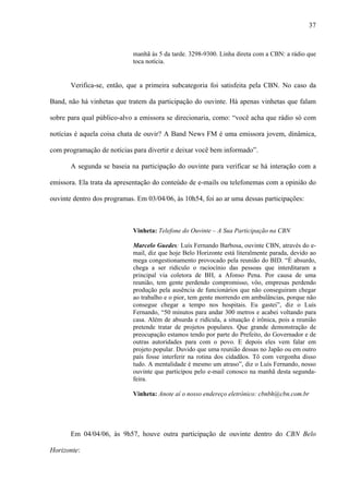 37



                            manhã às 5 da tarde. 3298-9300. Linha direta com a CBN: a rádio que
                            toca notícia.


       Verifica-se, então, que a primeira subcategoria foi satisfeita pela CBN. No caso da

Band, não há vinhetas que tratem da participação do ouvinte. Há apenas vinhetas que falam

sobre para qual público-alvo a emissora se direcionaria, como: “você acha que rádio só com

notícias é aquela coisa chata de ouvir? A Band News FM é uma emissora jovem, dinâmica,

com programação de notícias para divertir e deixar você bem informado”.

       A segunda se baseia na participação do ouvinte para verificar se há interação com a

emissora. Ela trata da apresentação do conteúdo de e-mails ou telefonemas com a opinião do

ouvinte dentro dos programas. Em 03/04/06, às 10h54, foi ao ar uma dessas participações:



                            Vinheta: Telefone do Ouvinte – A Sua Participação na CBN

                            Marcelo Guedes: Luís Fernando Barbosa, ouvinte CBN, através do e-
                            mail, diz que hoje Belo Horizonte está literalmente parada, devido ao
                            mega congestionamento provocado pela reunião do BID. “É absurdo,
                            chega a ser ridículo o raciocínio das pessoas que interditaram a
                            principal via coletora de BH, a Afonso Pena. Por causa de uma
                            reunião, tem gente perdendo compromisso, vôo, empresas perdendo
                            produção pela ausência de funcionários que não conseguiram chegar
                            ao trabalho e o pior, tem gente morrendo em ambulâncias, porque não
                            consegue chegar a tempo nos hospitais. Eu gastei”, diz o Luís
                            Fernando, “50 minutos para andar 300 metros e acabei voltando para
                            casa. Além de absurda e ridícula, a situação é irônica, pois a reunião
                            pretende tratar de projetos populares. Que grande demonstração de
                            preocupação estamos tendo por parte do Prefeito, do Governador e de
                            outras autoridades para com o povo. E depois eles vem falar em
                            projeto popular. Duvido que uma reunião dessas no Japão ou em outro
                            país fosse interferir na rotina dos cidadãos. Tô com vergonha disso
                            tudo. A mentalidade é mesmo um atraso”, diz o Luís Fernando, nosso
                            ouvinte que participou pelo e-mail conosco na manhã desta segunda-
                            feira.

                            Vinheta: Anote aí o nosso endereço eletrônico: cbnbh@cbn.com.br




       Em 04/04/06, às 9h57, houve outra participação de ouvinte dentro do CBN Belo

Horizonte:
 