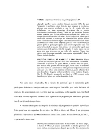 38




                             Vinheta: Telefone do Ouvinte: a sua participação na CBN.

                             Marcelo Guedes: Marco Antônio Randan, ouvinte CBN, diz que
                             “enquanto os políticos criam fantasias para enganar a população,
                             dizendo que querem combater o que há de errado, nós que
                             trabalhamos em áreas comerciais deveríamos dar os nossos
                             testemunhos, muito mais valiosos. Todos nós que queremos fornecer
                             nossos produtos para órgãos públicos em qualquer nível temos que
                             sempre que colaborar com ‘caixinhas’. Todos os políticos sabem que é
                             assim que funciona. E acho que até alimentam isso porque muitos
                             deles vieram desses mesmos órgãos e nós não denunciamos com medo
                             das represálias contra nossas empresas, por isso você vai observar que
                             grande parte da população apenas acha muito engraçado todo esse
                             carnaval montado e que, no final, apenas vai sacramentar aquilo que
                             sabemos com toda certeza. Não há punição. E muito menos vai se
                             parar com esse processo em que todos eles ganham. Todos eles
                             sabem, mas fingem de assustados para enganar a população”, disse o
                             Marco Antônio Randan.

                             (OPINIÃO PESSOAL DE MARCELO A SEGUIR) Olha, Marco
                             Antônio, eu acho que o que você deve fazer nesse caso aí é denunciar.
                             Nem todos os políticos são iguais. Muitos, a maioria deles são iguais,
                             mas muitos deles querem mudar esse país, assim como eu subtendo
                             aqui pelo seu texto. Denuncie isso então, procure um político que você
                             considere sério e faça uma denúncia formalizada, quem sabe não tá aí
                             uma boa chance da gente também colaborar com a mudança do país.
                             São 9 e 58. Daqui a pouquinho tem Repórter CBN. A gente volta
                             falando sobre leitura nos ônibus da cidade. Já, já.


       Nos dois casos observados, há a leitura do conteúdo que é transmitido pelo

participante à emissora, comprovando que a subcategoria é satisfeita pela rádio. Inclusive há

interação do apresentador com o ouvinte que fez a denúncia, neste segundo caso. Na Band

News FM, durante o período da observação e gravação da programação, não houve qualquer

tipo de participação dos ouvintes.

       A terceira subcategoria diz respeito à existência de programas ou quadros específicos

feitos com base em sugestões de ouvintes. Na CBN, o Raízes de Minas é um programa

produzido e apresentado por Marcelo Guedes sobre Minas Gerais. No dia 03/04/06, às 10h37,

o apresentador anunciava:

                             Mostrar para os mineiros as riquezas de nossa terra. Em pouco tempo,
                             o Raízes de Minas já revelou curiosidades e detalhes preciosos de
                             nossa cultura, nossos costumes, daquilo que nos faz tão especialmente
 