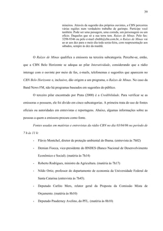 39



                             mineiros. Através da sugestão dos próprios ouvintes, a CBN percorreu
                             várias regiões num verdadeiro trabalho de garimpo. Participe você
                             também. Pode ser uma paisagem, uma comida, um personagem ou um
                             ofício. Daqueles que só a sua terra tem. Raízes de Minas. Pelo fax:
                             3298-9346 ou pelo e-mail cbnbh@cbn.com.br, o Raízes de Minas vai
                             ao ar aos dez para o meio dia toda sexta-feira, com reapresentação aos
                             sábados, sempre às dez da manhã.


       O Raízes de Minas qualifica a emissora na terceira subcategoria. Percebe-se, então,

que a CBN Belo Horizonte se adequa ao pilar Interatividade, considerando que a rádio

interage com o ouvinte por meio de fax, e-mails, telefonemas e sugestões que aparecem no

CBN Belo Horizonte e, inclusive, dão origem a um programa, o Raízes de Minas. No caso da

Band News FM, não há programas baseados em sugestões do público.

       O terceiro pilar encontrado por Prata (2000) é a Credibilidade. Para verificar se as

emissoras o possuem, ele foi divido em cinco subcategorias. A primeira trata do uso de fontes

oficiais ou autoridades em entrevistas e reportagens. Abaixo, algumas informações sobre as

pessoas a quem a emissora procura como fonte.

       Fontes usadas em matérias e entrevistas da rádio CBN no dia 03/04/06 no período de

7 h às 11 h:

       -   Flávio Montchel, diretor de proteção ambiental do Ibama. (entrevista às 7h02)

       -   Demian Fiocca, vice-presidente do BNDES (Banco Nacional de Desenvolvimento

           Econômico e Social). (matéria às 7h14)

       -   Roberto Rodrigues, ministro da Agricultura. (matéria às 7h17)

       -   Nildo Ortiz, professor do departamento de economia da Universidade Federal de

           Santa Catarina (entrevista às 7h45).

       -   Deputado Carlito Mers, relator geral da Proposta da Comissão Mista de

           Orçamento. (matéria às 8h10)

       -   Deputado Pauderney Avelino, do PFL. (matéria às 8h10)
 
