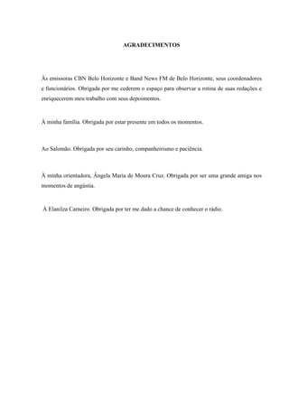 AGRADECIMENTOS




Às emissoras CBN Belo Horizonte e Band News FM de Belo Horizonte, seus coordenadores
e funcionários. Obrigada por me cederem o espaço para observar a rotina de suas redações e
enriquecerem meu trabalho com seus depoimentos.



À minha família. Obrigada por estar presente em todos os momentos.



Ao Salomão. Obrigada por seu carinho, companheirismo e paciência.



À minha orientadora, Ângela Maria de Moura Cruz. Obrigada por ser uma grande amiga nos
momentos de angústia.



À Elanilza Carneiro. Obrigada por ter me dado a chance de conhecer o rádio.
 