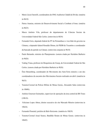 40



-   Maria Lúcia Fatorelli, coordenadora da ONG Auditoria Cidadã da Dívida. (matéria

    às 8h18)

-   Patrus Ananias, ministro do Desenvolvimento Social e Combate à Fome. (matéria

    às 8h23)

-   Marco Antônio Vila, professor do departamento de Ciências Sociais da

    Universidade Federal São Carlos. (entrevista às 8h54)

-   Fernando Ferro, deputado federal do PT de Pernambuco e vice-líder do governo na

    Câmara, e deputado federal Ronaldo Dimas, do PSDB de Tocantins e coordenador

    da bancada do partido na Câmara. (entrevista conjunta às 9h10)

-   Paulo Bernardo, ministro do Planejamento. (sonora citada por Heródoto Barbeiro

    às 9h26)

-   Vading Viana, professor de Bioquímica da Unesp, da Universidade Federal de São

    Carlos. (sonora citada por Heródoto Barbeiro às 9h26)

-   Ênio Bonemberg, coordenador do Movimento dos Sem-Terra mineiro e um dos

    coordenadores do encontro dos Movimentos Sociais realizado em abril. (matéria às

    9h53)

-   Tenente-Coronel da Polícia Militar de Minas Gerais, Alexandre Sales (entrevista

    às 10h06).

-   Antônio Emerson Guimarães, supervisor de operações da área central da BH Trans

    (10h18).

-   Feliciano Lopes Abreu, diretor executivo do site Mercado Mineiro (entrevista às

    10h24).

-   Fernando Pimentel, prefeito de Belo Horizonte. (matéria às 10h39)

-   Tenente-Coronel Josué Soares, Batalhão Rotam de Minas Gerais. (entrevista às

    10h45)
 