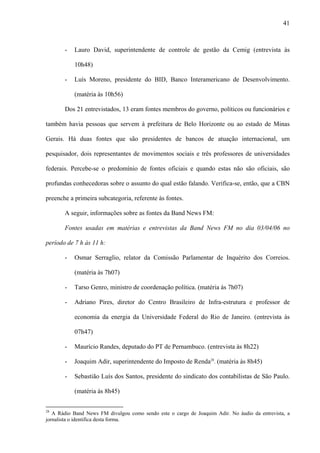 41



       -   Lauro David, superintendente de controle de gestão da Cemig (entrevista às

           10h48)

       -   Luís Moreno, presidente do BID, Banco Interamericano de Desenvolvimento.

           (matéria às 10h56)

       Dos 21 entrevistados, 13 eram fontes membros do governo, políticos ou funcionários e

também havia pessoas que servem à prefeitura de Belo Horizonte ou ao estado de Minas

Gerais. Há duas fontes que são presidentes de bancos de atuação internacional, um

pesquisador, dois representantes de movimentos sociais e três professores de universidades

federais. Percebe-se o predomínio de fontes oficiais e quando estas não são oficiais, são

profundas conhecedoras sobre o assunto do qual estão falando. Verifica-se, então, que a CBN

preenche a primeira subcategoria, referente às fontes.

       A seguir, informações sobre as fontes da Band News FM:

       Fontes usadas em matérias e entrevistas da Band News FM no dia 03/04/06 no

período de 7 h às 11 h:

       -   Osmar Serraglio, relator da Comissão Parlamentar de Inquérito dos Correios.

           (matéria às 7h07)

       -   Tarso Genro, ministro de coordenação política. (matéria às 7h07)

       -   Adriano Pires, diretor do Centro Brasileiro de Infra-estrutura e professor de

           economia da energia da Universidade Federal do Rio de Janeiro. (entrevista às

           07h47)

       -   Maurício Randes, deputado do PT de Pernambuco. (entrevista às 8h22)

       -   Joaquim Adir, superintendente do Imposto de Renda28. (matéria às 8h45)

       -   Sebastião Luís dos Santos, presidente do sindicato dos contabilistas de São Paulo.

           (matéria às 8h45)


28
   A Rádio Band News FM divulgou como sendo este o cargo de Joaquim Adir. No áudio da entrevista, a
jornalista o identifica desta forma.
 