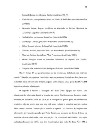42



       -   Fernando Lanna, presidente da Belotur. (matéria às 08h49)

       -   Kátia Oliveira, advogada especialista em Direito de Saúde Previdenciário. (matéria

           às 09h06)

       -   Deputado Durval Ângelo, presidente da Comissão de Direitos Humanos da

           Assembléia Legislativa. (matéria às 9h10)

       -   Saulo Coelho, provedor da Santa Casa. (matéria às 9h21)

       -   José Sérgio Gabriele, presidente da Petrobrás. (matéria às 09h25)

       -   Dilma Roussef, ministra da Casa Civil. (matéria às 09h29)

       -   Nilmário Miranda, Presidente do PT em Minas Gerais. (matéria às 09h34)

       -   Maurício Randes, deputado do PT de Pernambuco. (matéria às 10h21)

       -   Osmar Serraglio, relator da Comissão Parlamentar de Inquérito dos Correios.

           (matéria às 10h45)

       -   Joaquim Adir, superintendente do Imposto de Renda. (matéria às 10h48)

       Das 17 fontes, 14 são governamentais ou de pessoas que trabalham para empresas

estatais. Três delas são repetidas. Uma delas é a de um presidente de sindicato. Percebe-se que

há também nessa emissora uma preferência pelas fontes oficiais, sendo que a Band News FM

preenche a primeira subcategoria.

       O segundo é relativo à checagem dos dados pelas equipes das rádios. Esta

subcategoria foi observada durante a pesquisa de campo. Verificou-se que durante a ronda,

realizada por Anderson Alves, na CBN, há a checagem de grande parte das informações

pendentes, além de sempre que uma nota está sendo redigida o jornalista recorrer a outras

fontes, como a internet. Com relação às matérias, o repórter Luiz Fernando Rocha já recebia

informações previamente apuradas por Paula Rangel, que as reunia em forma de texto ou

imprimia releases relacionados, com informações. Foi considerada satisfatória a checagem

realizada pela equipe da CBN e este item é contemplado pela rádio. Na Band News FM, a
 
