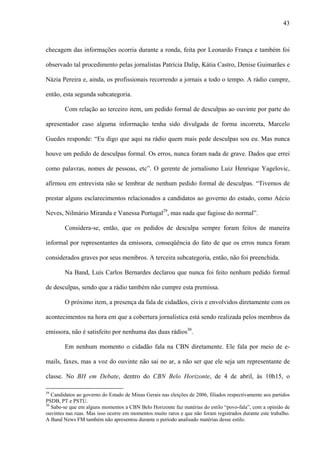 43



checagem das informações ocorria durante a ronda, feita por Leonardo França e também foi

observado tal procedimento pelas jornalistas Patrícia Dalip, Kátia Castro, Denise Guimarães e

Názia Pereira e, ainda, os profissionais recorrendo a jornais a todo o tempo. A rádio cumpre,

então, esta segunda subcategoria.

        Com relação ao terceiro item, um pedido formal de desculpas ao ouvinte por parte do

apresentador caso alguma informação tenha sido divulgada de forma incorreta, Marcelo

Guedes responde: “Eu digo que aqui na rádio quem mais pede desculpas sou eu. Mas nunca

houve um pedido de desculpas formal. Os erros, nunca foram nada de grave. Dados que errei

como palavras, nomes de pessoas, etc”. O gerente de jornalismo Luiz Henrique Yagelovic,

afirmou em entrevista não se lembrar de nenhum pedido formal de desculpas. “Tivemos de

prestar alguns esclarecimentos relacionados a candidatos ao governo do estado, como Aécio

Neves, Nilmário Miranda e Vanessa Portugal29, mas nada que fugisse do normal”.

        Considera-se, então, que os pedidos de desculpa sempre foram feitos de maneira

informal por representantes da emissora, conseqüência do fato de que os erros nunca foram

considerados graves por seus membros. A terceira subcategoria, então, não foi preenchida.

        Na Band, Luís Carlos Bernardes declarou que nunca foi feito nenhum pedido formal

de desculpas, sendo que a rádio também não cumpre esta premissa.

        O próximo item, a presença da fala de cidadãos, civis e envolvidos diretamente com os

acontecimentos na hora em que a cobertura jornalística está sendo realizada pelos membros da

emissora, não é satisfeito por nenhuma das duas rádios30.

        Em nenhum momento o cidadão fala na CBN diretamente. Ele fala por meio de e-

mails, faxes, mas a voz do ouvinte não sai no ar, a não ser que ele seja um representante de

classe. No BH em Debate, dentro do CBN Belo Horizonte, de 4 de abril, às 10h15, o

29
   Candidatos ao governo do Estado de Minas Gerais nas eleições de 2006, filiados respectivamente aos partidos
PSDB, PT e PSTU.
30
   Sabe-se que em alguns momentos a CBN Belo Horizonte faz matérias do estilo “povo-fala”, com a opinião de
ouvintes nas ruas. Mas isso ocorre em momentos muito raros e que não foram registrados durante este trabalho.
A Band News FM também não apresentou durante o período analisado matérias desse estilo.
 