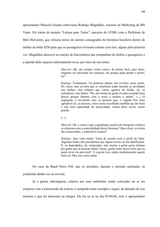 44



apresentador Marcelo Guedes entrevistou Rodrigo Magalhães, assessor de Marketing da BH

Trans. Ele tratou do projeto “Leitura para Todos”, parceria da UFMG com a Prefeitura de

Belo Horizonte, que colocou textos de autores consagrados da literatura brasileira dentro de

ônibus da linha 9250 para que os passageiros tivessem contato com eles, alguns pela primeira

vez. Magalhães descreve as reações de funcionários das companhias de ônibus e passageiros e

a opinião deles aparece indiretamente no ar, por meio de seu relato:

                             Marcelo: Ok, são sempre textos curtos, de leitura fácil, quer dizer,
                             ninguém vai encontrar um romance, até porque pode perder o ponto,
                             né?

                             Rodrigo: Exatamente. Na primeira edição, nós tivemos casos assim.
                             Eh, nesse, mas na hora que os monitores estão fazendo as atividades
                             nos ônibus, eles relatam que vários agentes de bordo, né, os
                             cobradores, eles falam, “Nó, um monte de gente levanta correndo para
                             descer porque distraiu com o texto e perdeu o ponto”. (...) O
                             engraçado é recorrente isso, as pessoas que, a viagem fica mais
                             agradável ali, as pessoas, esses textos escolhidos também pq são bons
                             e tem uma capacidade de atratividade, vamos dizer assim, muito
                             grande.

                             (...)

                             Marcelo: Ok, e como é que a população usuária do transporte coletivo
                             se relaciona com a materialidade dessa literatura? Quer dizer, os textos
                             são conservados, o material tá intacto?

                             Rodrigo: Isso varia muito. Varia de acordo com o perfil da linha.
                             Algumas linhas nós percebemos que alguns textos ali são danificados.
                             É, ou depredados, ali, arrancados, mas muitas a gente gosta relatam
                             pra gente que as pessoas falam “nossa, gostei tanto desse texto que eu
                             quero levar ele para mim”. E a gente vai e repõe imediatamente aquele
                             texto ali. Mas isso varia muito.


       No caso da Band News FM, não se percebeu, durante o período analisado, os

jornalistas dando voz ao ouvinte.

       Já a quinta subcategoria, relativa aos sons ambientes sendo colocados no ar em

conjunto com a transmissão da notícia, é cumprida neste exemplo a seguir, de duração de seis

minutos e que foi transcrito na íntegra. Ele foi ao ar no dia 03/04/06, com o apresentador
 