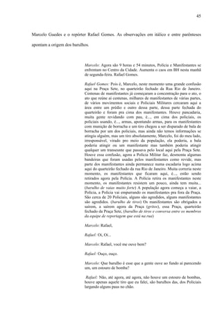 45



Marcelo Guedes e o repórter Rafael Gomes. As observações em itálico e entre parênteses

apontam a origem dos barulhos.



                           Marcelo: Agora são 9 horas e 54 minutos, Polícia e Manifestantes se
                           enfrentam no Centro da Cidade. Aumenta o caos em BH nesta manhã
                           de segunda-feira. Rafael Gomes.

                           Rafael Gomes: Pois é, Marcelo, neste momento uma grande confusão
                           aqui na Praça Sete, no quarteirão fechado da Rua Rio de Janeiro.
                           Centenas de manifestantes já começaram a concentração para o ato, o
                           ato que reúne aí centenas, milhares de manifestantes de várias partes,
                           de vários movimentos sociais e Policiais Militares cercaram aqui a
                           área entre um prédio e outro dessa parte, dessa parte fechada do
                           quarteirão e foram pra cima dos manifestantes. Houve pancadaria,
                           muita gente revidando com pau, é..., em cima dos policiais, os
                           policiais usando, é..., armas, apontando armas, para os manifestantes
                           com munição de borracha e um tiro chegou a ser disparado de bala de
                           borracha por um dos policiais, mas ainda não temos informações se
                           atingiu alguém, mas um tiro absolutamente, Marcelo, foi do meu lado,
                           irresponsável, virado pro meio da população, ela poderia, a bala
                           poderia atingir ou um manifestante mas também poderia atingir
                           qualquer um transeunte que passava pelo local aqui pela Praça Sete.
                           Houve essa confusão, agora a Polícia Militar faz, desmonta algumas
                           bandeiras que foram usadas pelos manifestantes como revide, mas
                           parte dos manifestantes ainda permanece numa escadaria logo acima
                           aqui do quarteirão fechado da rua Rio de Janeiro. Muita correria neste
                           momento, os manifestantes que ficaram aqui, é..., estão sendo
                           retirados agora pela Polícia. A Polícia retira os manifestantes neste
                           momento, os manifestantes resistem um pouco, ainda tem muita...
                           (barulho de vaias muito forte) A população agora começa a vaiar, a
                           Polícia, a Polícia vai empurrando os manifestantes pra fora da Praça.
                           São cerca de 20 Policiais, alguns são agredidos, alguns manifestantes
                           são agredidos. (barulho de tiros) Os manifestantes são obrigados a
                           saírem, a saírem agora da Praça (gritos), essa Praça, quarteirão
                           fechado da Praça Sete, (barulho de tiros e conversa entre os membros
                           da equipe de reportagem que está na rua)

                           Marcelo: Rafael,

                           Rafael: Oi, Oi...

                           Marcelo: Rafael, você me ouve bem?

                           Rafael: Ouço, ouço.

                           Marcelo: Que barulho é esse que a gente ouve ao fundo aí parecendo
                           um, um estouro de bomba?

                            Rafael: Não, até agora, até agora, não houve um estouro de bombas,
                           houve apenas aquele tiro que eu falei, são barulhos das, dos Policiais
                           largando alguns paus no chão.
 