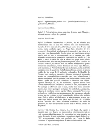 46




Marcelo: Hum-Hum...

Rafael: Largando alguns paus no chão... (barulho forte de tiro) AI! ...
Quê que isso, Marcelo...

Marcelo Gomes: Bom...

Rafael: O Policial atirou, atirou para cima de mim, aqui, Marcelo...
(risos de nervoso e alívio do repórter)

Marcelo: Bom, Rafael...

Rafael: Realmente irresponsável o policial, ele tá atirando nos
manifestantes, mas só que nós estamos atrás dos manifestantes.
(barulho de tiro) Mais um tiro... (barulho de vários tiros de uma vez)
Muita, muita confusão agora na Praça Sete. (barulho de tiro
novamente) Uma atitude absolutamente irresponsável que virou a, a
arma para cima da população. Se não atinge um manifestante, atinge
alguém que tá, que tá acompanhando ou as pessoas que estão
passando, mesmo aqui e agora estão espremidas nas paredes. (...) As
portas já sendo fechadas das lojas. E não era um grupo muito grande
de manifestantes, não era um grupo muito grande, cerca (barulho de
conversa ao fundo, no estúdio) de aí uns 50 a 60 manifestantes, apenas
o início da concentração, vamos distanciar um pouco aqui, Marcelo,
neste momento, a Polícia Militar faz um isolamento, isola em frente
aqui já no meio do quarteirão fechado da rua Rio de Janeiro, já faz um
cordão de, são cerca de 30 policiais, enfileirados, do Batalhão de
Choque, com escudos e cassetetes. Algumas pessoas da população
passam por esses policiais com as mãos para cima, indicando que é
apenas uma pessoa que tá passando, mas muito medo, muito medo
mesmo, agora dois policiais começam a conversar com alguns,
algumas lideranças da, da, do movimento, algumas pessoas com
camisas vermelhas da Coordenação nacional de lutas, helicópteros da
PM começa a sobrevoar aqui o local, muita, mas muita confusão
mesmo, mas parece que agora a situação foi controlada. Agora parte,
até parte da população começa a gritar “abaixo a repressão” (conversa
ao fundo, no estúdio) mesmo as pessoas que são transeuntes, não são
pessoas que tão vestidas, ou com bandeiras não. Muitas vaias também
para a Polícia Militar, a Polícia agora se vira para essas pessoas que
estão logo abaixo, porque essa parte aqui de cima, ah, a Polícia
Militar, Marcelo, está neste momento exatamente no meio do
quarteirão, no meio do quarteirão fechado da Rua Rio de Janeiro, na
Praça Sete.

Marcelo: Ok, Rafael, é..., procure, é..., um lugar, ah, seguro e
tranqüilo para você fazer a sua transmissão e principalmente veja se
você consegue identificar quem é o responsável por essa operação no
centro da cidade. A gente volta daqui a pouquinho, depois do Repórter
CBN, acompanhando ainda essa confusão no Centro de Belo
Horizonte. A segunda-feira promete. É bom você não sair de casa.

Vinheta CBN Belo Horizonte
 