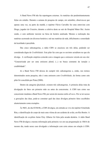 47



       A Band News FM não faz reportagens externas. As matérias são predominantemente

feitas em estúdio. Durante a semana de pesquisa de campo, em setembro, observou-se que

apenas uma vez, na parte da manhã, o repórter Flávio Carvalho fez uma entrevista com

Diogo, jogador do Cruzeiro, durante a coletiva deste ao sair do Hospital Mater Dei. Assim

sendo, o som ambiente inexiste na faixa de horário analisada. Mesmo a realização das

matérias ocorrendo em diversos horários e até nas matérias de rede, dificilmente a sonoridade

da localidade é percebida.

       Das cinco subcategorias, a rádio CBN se encaixou em três delas, podendo ser

considerada digna de Credibilidade. Este pilar faz com que os ouvintes acreditem no que ela

divulga. A verificação empírica coincide com a imagem que a emissora veicula em seu site:

“Caracterizada por ser uma emissora plural, (...) na busca constante da isenção e

credibilidade”.

       Já a Band News FM deixou de cumprir três subcategorias e, então, nos termos

determinados nesta pesquisa, não é uma emissora com Credibilidade, da forma como este

pilar foi concebido por Prata (2000).

       Dentro da categoria Qualidade, existem três subcategorias. A primeira delas trata da

divulgação de fatos em primeira mão ou antes da concorrente. A CBN tem como sua

concorrente imediata a Band News FM, por serem do mesmo estilo all news. Por se ter acesso

a gravações das duas, pode-se constatar qual das duas divulgou primeiro fatos escolhidos

aleatoriamente como exemplos.

       Às 9h01, do dia 03/04/06, a CBN divulgou, em entrada ao vivo da repórter Ermelinda

Rita, a identificação do corpo de mais uma vítima de um acidente de avião, em Rio Bonito. A

identificação do co-piloto Jaime Eloy Albaruz foi feita pela arcada dentária. A rádio Band

News FM divulgou a mesma informação pela primeira vez em sua programação às 10h16 do

mesmo dia, tendo nesse caso divulgado a informação com certo atraso em relação à CBN.
 