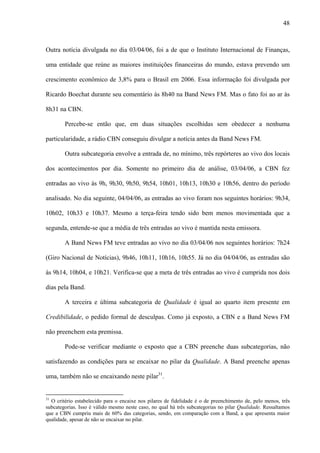 48



Outra notícia divulgada no dia 03/04/06, foi a de que o Instituto Internacional de Finanças,

uma entidade que reúne as maiores instituições financeiras do mundo, estava prevendo um

crescimento econômico de 3,8% para o Brasil em 2006. Essa informação foi divulgada por

Ricardo Boechat durante seu comentário às 8h40 na Band News FM. Mas o fato foi ao ar às

8h31 na CBN.

        Percebe-se então que, em duas situações escolhidas sem obedecer a nenhuma

particularidade, a rádio CBN conseguiu divulgar a notícia antes da Band News FM.

        Outra subcategoria envolve a entrada de, no mínimo, três repórteres ao vivo dos locais

dos acontecimentos por dia. Somente no primeiro dia de análise, 03/04/06, a CBN fez

entradas ao vivo às 9h, 9h30, 9h50, 9h54, 10h01, 10h13, 10h30 e 10h56, dentro do período

analisado. No dia seguinte, 04/04/06, as entradas ao vivo foram nos seguintes horários: 9h34,

10h02, 10h33 e 10h37. Mesmo a terça-feira tendo sido bem menos movimentada que a

segunda, entende-se que a média de três entradas ao vivo é mantida nesta emissora.

        A Band News FM teve entradas ao vivo no dia 03/04/06 nos seguintes horários: 7h24

(Giro Nacional de Notícias), 9h46, 10h11, 10h16, 10h55. Já no dia 04/04/06, as entradas são

às 9h14, 10h04, e 10h21. Verifica-se que a meta de três entradas ao vivo é cumprida nos dois

dias pela Band.

        A terceira e última subcategoria de Qualidade é igual ao quarto item presente em

Credibilidade, o pedido formal de desculpas. Como já exposto, a CBN e a Band News FM

não preenchem esta premissa.

        Pode-se verificar mediante o exposto que a CBN preenche duas subcategorias, não

satisfazendo as condições para se encaixar no pilar da Qualidade. A Band preenche apenas

uma, também não se encaixando neste pilar31.


31
  O critério estabelecido para o encaixe nos pilares de fidelidade é o de preenchimento de, pelo menos, três
subcategorias. Isso é válido mesmo neste caso, no qual há três subcategorias no pilar Qualidade. Ressaltamos
que a CBN cumpriu mais de 60% das categorias, sendo, em comparação com a Band, a que apresenta maior
qualidade, apesar de não se encaixar no pilar.
 