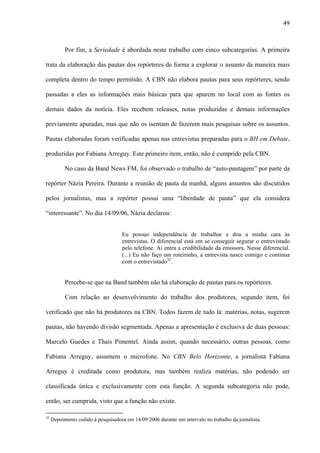 49



           Por fim, a Seriedade é abordada neste trabalho com cinco subcategorias. A primeira

trata da elaboração das pautas dos repórteres de forma a explorar o assunto da maneira mais

completa dentro do tempo permitido. A CBN não elabora pautas para seus repórteres, sendo

passadas a eles as informações mais básicas para que apurem no local com as fontes os

demais dados da notícia. Eles recebem releases, notas produzidas e demais informações

previamente apuradas, mas que não os isentam de fazerem mais pesquisas sobre os assuntos.

Pautas elaboradas foram verificadas apenas nas entrevistas preparadas para o BH em Debate,

produzidas por Fabiana Arreguy. Este primeiro item, então, não é cumprido pela CBN.

           No caso da Band News FM, foi observado o trabalho de “auto-pautagem” por parte da

repórter Názia Pereira. Durante a reunião de pauta da manhã, alguns assuntos são discutidos

pelos jornalistas, mas a repórter possui uma “liberdade de pauta” que ela considera

“interessante”. No dia 14/09/06, Názia declarou:


                                    Eu possuo independência de trabalhar e dou a minha cara às
                                    entrevistas. O diferencial está em se conseguir segurar o entrevistado
                                    pelo telefone. Aí entra a credibilidade da emissora. Nesse diferencial.
                                    (...) Eu não faço um roteirinho, a entrevista nasce comigo e continua
                                    com o entrevistado32.


           Percebe-se que na Band também não há elaboração de pautas para os repórteres.

           Com relação ao desenvolvimento do trabalho dos produtores, segundo item, foi

verificado que não há produtores na CBN. Todos fazem de tudo lá: matérias, notas, sugerem

pautas, não havendo divisão segmentada. Apenas a apresentação é exclusiva de duas pessoas:

Marcelo Guedes e Thaís Pimentel. Ainda assim, quando necessário, outras pessoas, como

Fabiana Arreguy, assumem o microfone. No CBN Belo Horizonte, a jornalista Fabiana

Arreguy é creditada como produtora, mas também realiza matérias, não podendo ser

classificada única e exclusivamente com esta função. A segunda subcategoria não pode,

então, ser cumprida, visto que a função não existe.

32
     Depoimento cedido à pesquisadora em 14/09/2006 durante um intervalo no trabalho da jornalista.
 