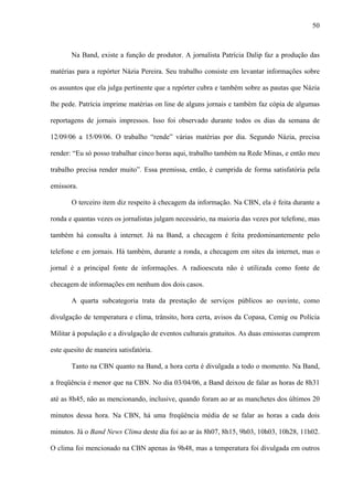 50



       Na Band, existe a função de produtor. A jornalista Patrícia Dalip faz a produção das

matérias para a repórter Názia Pereira. Seu trabalho consiste em levantar informações sobre

os assuntos que ela julga pertinente que a repórter cubra e também sobre as pautas que Názia

lhe pede. Patrícia imprime matérias on line de alguns jornais e também faz cópia de algumas

reportagens de jornais impressos. Isso foi observado durante todos os dias da semana de

12/09/06 a 15/09/06. O trabalho “rende” várias matérias por dia. Segundo Názia, precisa

render: “Eu só posso trabalhar cinco horas aqui, trabalho também na Rede Minas, e então meu

trabalho precisa render muito”. Essa premissa, então, é cumprida de forma satisfatória pela

emissora.

       O terceiro item diz respeito à checagem da informação. Na CBN, ela é feita durante a

ronda e quantas vezes os jornalistas julgam necessário, na maioria das vezes por telefone, mas

também há consulta à internet. Já na Band, a checagem é feita predominantemente pelo

telefone e em jornais. Há também, durante a ronda, a checagem em sites da internet, mas o

jornal é a principal fonte de informações. A radioescuta não é utilizada como fonte de

checagem de informações em nenhum dos dois casos.

       A quarta subcategoria trata da prestação de serviços públicos ao ouvinte, como

divulgação de temperatura e clima, trânsito, hora certa, avisos da Copasa, Cemig ou Polícia

Militar à população e a divulgação de eventos culturais gratuitos. As duas emissoras cumprem

este quesito de maneira satisfatória.

       Tanto na CBN quanto na Band, a hora certa é divulgada a todo o momento. Na Band,

a freqüência é menor que na CBN. No dia 03/04/06, a Band deixou de falar as horas de 8h31

até as 8h45, não as mencionando, inclusive, quando foram ao ar as manchetes dos últimos 20

minutos dessa hora. Na CBN, há uma freqüência média de se falar as horas a cada dois

minutos. Já o Band News Clima deste dia foi ao ar às 8h07, 8h15, 9h03, 10h03, 10h28, 11h02.

O clima foi mencionado na CBN apenas às 9h48, mas a temperatura foi divulgada em outros
 