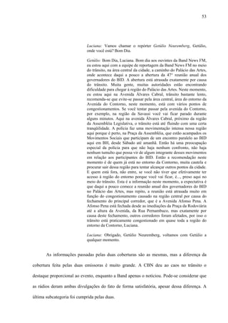 53




                             Luciana: Vamos chamar o repórter Getúlio Neuremberg, Getúlio,
                             onde você está? Bom Dia.

                             Getúlio: Bom Dia, Luciana. Bom dia aos ouvintes da Band News FM,
                             eu estou aqui com a equipe de reportagem da Band News FM no meio
                             do trânsito, na área central da cidade, a caminho do Palácio das Artes,
                             onde acontece daqui a pouco a abertura da 47° reunião anual dos
                             governadores do BID. A abertura está atrasada exatamente por causa
                             do trânsito. Muita gente, muitas autoridades estão encontrando
                             dificuldade para chegar à região do Palácio das Artes. Neste momento,
                             eu estou aqui na Avenida Álvares Cabral, trânsito bastante lento,
                             recomenda-se que evite-se passar pela área central, área do entorno da
                             Avenida do Contorno, neste momento, está com vários pontos de
                             congestionamentos. Se você tentar passar pela avenida do Contorno,
                             por exemplo, na região da Savassi você vai ficar parado durante
                             alguns minutos. Aqui na avenida Álvares Cabral, próximo da região
                             da Assembléia Legislativa, o trânsito está até fluindo com uma certa
                             tranqüilidade. A polícia faz uma movimentação intensa nessa região
                             aqui porque é perto, na Praça da Assembléia, que estão acampados os
                             Movimentos Sociais que participam de um encontro paralelo ao BID
                             aqui em BH, desde Sábado até amanhã. Então há uma preocupação
                             especial da polícia para que não haja nenhum confronto, não haja
                             nenhum tumulto que possa vir de algum integrante desses movimentos
                             em relação aos participantes do BID. Então a recomendação neste
                             momento é de quem já está no entorno da Contorno, muita cautela e
                             procurar sair dessa região para tentar alcançar outros pontos da cidade.
                             E quem está fora, não entre, se você não tiver que efetivamente ter
                             acesso à região do entorno porque você vai ficar, é..., preso aqui no
                             meio do trânsito. Esta é a informação neste momento, a expectativa é
                             que daqui a pouco comece a reunião anual dos governadores do BID
                             no Palácio das Artes, mas repito, a reunião está atrasada muito em
                             função do congestionamento causado na região central por causa do
                             fechamento do principal corredor, que é a Avenida Afonso Pena. A
                             Afonso Pena está fechada desde as imediações da Praça da Rodoviária
                             até a altura da Avenida, da Rua Pernambuco, mas exatamente por
                             causa deste fechamento, outros corredores foram afetados, por isso o
                             trânsito está praticamente congestionado em quase toda a região do
                             entorno da Contorno, Luciana.

                             Luciana: Obrigado, Getúlio Neuremberg, voltamos com Getúlio a
                             qualquer momento.


       As informações passadas pelas duas coberturas são as mesmas, mas a diferença da

cobertura feita pelas duas emissoras é muito grande. A CBN deu ao caos no trânsito o

destaque proporcional ao evento, enquanto a Band apenas o noticiou. Pode-se considerar que

as rádios deram ambas divulgações do fato de forma satisfatória, apesar dessa diferença. A

última subcategoria foi cumprida pelas duas.
 