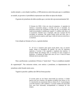 56



recebe atenção e, com relação à política, a CBN promoveu entrevistas para que os candidatos

ao senado, ao governo e à presidência expusessem suas idéias na época da eleição.

       O gerente de jornalismo da rádio acredita que o ouvinte não seja necessariamente fiel:



                             O formato da CBN é feito em cima de pesquisas. A repetição de
                             notícias é necessária porque o ouvinte all news é reciclado. As
                             principais notícias são veiculadas ao longo do dia. As novidades vão
                             sendo acrescentadas à medida que surgem. E o público sabe disso, já
                             se acostumou. Quando ouve a repetição, sabe que é porque não há
                             novidades no momento. São quatro breaks locais por hora, mas o
                             ouvinte não precisa esperar, pode ligar o rádio de meia em meia hora e
                             se atualizar.

       Com relação ao formato all news, o gerente declara:



                             O all news é cansativo para quem escuta direto, mas, ao mesmo
                             tempo, atinge os formadores de opinião. No caso de coberturas
                             especiais, o ouvinte é fiel, seguindo a seqüência das matérias. A
                             pesquisa Ibope não abrange tudo, os ouvintes de carro escapam às
                             pesquisas. A medição de Ibope para uma all news é feita de forma
                             diferente da de uma rádio mista.


       Para o profissional, o jornalismo 24 horas é “muito bom”. “Essa é a tendência mundial

de segmentação”. Nas emissoras mistas, com música e jornalismo, os departamentos de

jornalismo estão ficando muito caros.

       Yagelovic percebe o público da CBN de forma peculiar:



                             O ouvinte pode ser um futuro entrevistado da emissora. A Globo
                             bancou este novo sistema e ele agradou ao público das classes A, B e
                             C e tem havido um crescimento entre as classes D e E. A porcentagem
                             é de 60% homens e 40% mulheres. A ouvinte mulher tem procurado
                             ficar mais bem informada, acompanhando as mudanças de seus
                             tempos.
 