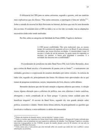 57



        O diferencial da CBN para as outras emissoras, segundo o gerente, está nas matérias

mais explicativas que ela oferece. “Nas outras emissoras, a reportagem é feita em ‘pílulas33’”.

Sobre a entrada da sucursal de Belo Horizonte na Internet, declarou que esta foi uma demanda

dos ouvintes. O conteúdo entre a CBN no rádio e no on line não vai mudar, mas as adaptações

necessárias ainda estão sendo analisadas.

        Por fim, sobre as categorias de fidelidade de Prata (2000), Yagelovic declarou:



                                  A CBN possui credibilidade. Não seria tradicional, mas, ao mesmo
                                  tempo, foi a primeira do segmento all news no Brasil. É uma emissora
                                  inovadora, que trouxe diversas novidades. A interatividade é total. O
                                  ouvinte é a razão de ser da emissora. Eu gosto muito de responder os
                                  ouvintes via internet. A busca pela qualidade é constante. E a
                                  seriedade não funciona sem a credibilidade34.


          O coordenador do jornalismo da rádio Band News FM, Luís Carlos Bernardes, disse

que a rotina da Band envolve o levantamento de pautas com as fontes35, o rastreamento em

entidades, governos e a repercussão de assuntos abordados por outros veículos. As notícias da

rádio vêm, segundo ele, principalmente das fontes. Os releases mais aproveitados são os que

tratam de pesquisas econômicas, sociais, lançamentos de livro, discos e sobre debates.

        Bernardes declarou que não há mais atenção a algumas editorias que outras. A eleição

trouxe alguma alteração para a cobertura de política, mas esta cobertura é muito cautelosa,

abrangente e muito complicada de se fazer porque “é preciso tomar cuidado para não

beneficiar ninguém”. O ouvinte da Band News, segundo ele, tem grande atenção sobre

política, economia e cidades. Dentro desta última editoria, há principalmente as questões que

envolvem a violência, o meio-ambiente e a defesa do consumidor.


33
   Pílulas são matérias de duração menor, com no máximo 1 minuto e meio.
34
   Todos os trechos aqui transcritos de forma literal foram obtidos durante a Pesquisa de Campo realizada para
este trabalho, com os jornalistas em seus respectivos ambientes de trabalho. Luiz Henrique Yagelovic concedeu
entrevista à pesquisadora no dia 15/08/06, na parte da manhã, durante cerca de 40 minutos, em sua sala na
redação da CBN Belo Horizonte.
35
   Fonte, nesse caso, é uma pessoa que está inteirada sobre um assunto que ainda não veio a público e passa
informações ao jornalista.
 