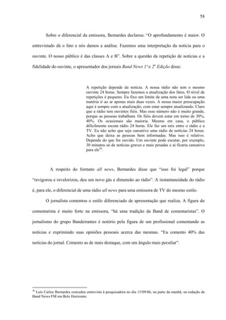 58



        Sobre o diferencial da emissora, Bernardes declarou: “O aprofundamento é maior. O

entrevistado dá o fato e nós damos a análise. Fazemos uma interpretação da notícia para o

ouvinte. O nosso público é das classes A e B”. Sobre a questão da repetição de notícias e a

fidelidade do ouvinte, o apresentador dos jornais Band News 1ª e 2a Edição disse:



                                 A repetição depende da notícia. A nossa rádio não tem o mesmo
                                 ouvinte 24 horas. Sempre fazemos a atualização dos fatos. O nível de
                                 repetições é pequeno. Eu fixo um limite de uma nota ser lida ou uma
                                 matéria ir ao ar apenas mais duas vezes. A nossa maior preocupação
                                 aqui é sempre com a atualização, com estar sempre atualizando. Claro
                                 que a rádio tem ouvintes fiéis. Mas esse número não é muito grande,
                                 porque as pessoas trabalham. Os fiéis devem estar em torno de 30%,
                                 40%. Os ocasionais são maioria. Mesmo em casa, o público
                                 dificilmente escuta rádio 24 horas. Ele faz um mix entre o rádio e a
                                 TV. Eu não acho que seja cansativo uma rádio de notícias 24 horas.
                                 Acho que deixa as pessoas bem informadas. Mas isso é relativo.
                                 Depende do que for ouvido. Um ouvinte pode escutar, por exemplo,
                                 30 minutos só de notícias graves e mais pesadas e aí ficaria cansativo
                                 para ele36.



           A respeito do formato all news, Bernardes disse que “isso foi legal” porque

“revigorou e revalorizou, deu um novo gás e dimensão ao rádio”. A instantaneidade do rádio

é, para ele, o diferencial de uma rádio all news para uma emissora de TV do mesmo estilo.

        O jornalista comentou o estilo diferenciado de apresentação que realiza. A figura do

comentarista é muito forte na emissora, “há uma tradição da Band de comentaristas”. O

jornalismo do grupo Bandeirantes é notório pela figura de um profissional comentando as

notícias e exprimindo suas opiniões pessoais acerca das mesmas. “Eu comento 40% das

notícias do jornal. Comento as de mais destaque, com um ângulo mais peculiar”.




36
  Luís Carlos Bernardes concedeu entrevista à pesquisadora no dia 15/09/06, na parte da manhã, na redação da
Band News FM em Belo Horizonte.
 