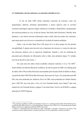 59



3.3 Analisando o site das emissoras e os materiais coletados in loco



            O site da rádio CBN mostra elementos essenciais da emissora, como sua

programação, editorias, principais apresentadores e possui arquivos para os ouvintes

escutarem reportagens especiais antigas, matérias já veiculadas e disponibiliza a programação

das emissoras próprias ao vivo, no Rio de Janeiro, São Paulo, Belo Horizonte e Brasília. Bem

dinâmico, o site oferece diversas informações sobre a rádio, além dos áudios dos colunistas,

para quem quiser ouvir de novo o comentário já veiculado de maneira analógica.

        Sobre o site da rádio Band News FM, pouco há a se dizer porque ele não permite

navegabilidade. É apenas uma tela azul com a logomarca da emissora e o nome de cada uma

das emissoras próprias com as respectivas freqüências. Quando o setor de marketing foi

procurado para obtenções de informações sobre a rádio, uma atendente alegou “É verdade,

este site já não devia estar assim...”.

        Em cada uma das rádios foram recolhidos inúmeros materiais in loco. Na CBN37,

foram obtidos um Informe Mensal de Audiência, do mês de agosto de 2006, um ranking geral

de rádios AM e FM em Belo Horizonte encomendado pelo Sistema Globo de Rádio ao Ibope,

um perfil da rádio CBN FM de Belo Horizonte, duas notas do Toque 102, produzidas pela BH

FM, uma nota produzida por Anderson Alves na CBN, outra produzida por Sandra Pedrosa

para a BH FM, uma nota para o Giro, de Luiz Fernando Rocha, uma Cabeça38 para uma

matéria de Luiz Fernando Rocha, a página 13 do jornal Super Notícia, de 05/08/06 e a página

principal do iNEWS impressa.




37
   Dos materiais recolhidos na CBN, são analisados no item 3.3.1 o ranking geral de rádios AM e FM (Anexo E),
o perfil da rádio CBN (Anexo F), a nota produzida por Anderson Alves (Anexo G), a nota produzida por Sandra
Pedrosa (Anexo H) e a página principal do iNEWS (Anexo D).
38
   Cabeça é a introdução para uma matéria de rádio, explicando o conteúdo e dizendo de sua autoria. Não
costuma ser extensa, apenas pontua o essencial, para que o ouvinte compreenda o contexto da matéria.
 