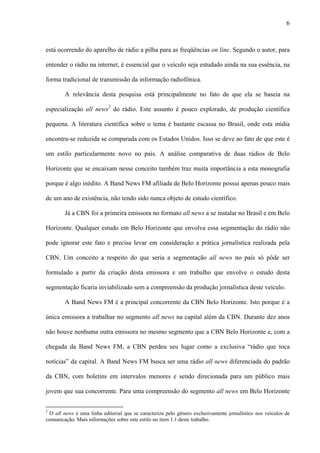 6



está ocorrendo do aparelho de rádio a pilha para as freqüências on line. Segundo o autor, para

entender o rádio na internet, é essencial que o veículo seja estudado ainda na sua essência, na

forma tradicional de transmissão da informação radiofônica.

        A relevância desta pesquisa está principalmente no fato de que ela se baseia na

especialização all news2 do rádio. Este assunto é pouco explorado, de produção científica

pequena. A literatura científica sobre o tema é bastante escassa no Brasil, onde esta mídia

encontra-se reduzida se comparada com os Estados Unidos. Isso se deve ao fato de que este é

um estilo particularmente novo no país. A análise comparativa de duas rádios de Belo

Horizonte que se encaixam nesse conceito também traz muita importância a esta monografia

porque é algo inédito. A Band News FM afiliada de Belo Horizonte possui apenas pouco mais

de um ano de existência, não tendo sido nunca objeto de estudo científico.

        Já a CBN foi a primeira emissora no formato all news a se instalar no Brasil e em Belo

Horizonte. Qualquer estudo em Belo Horizonte que envolva essa segmentação do rádio não

pode ignorar este fato e precisa levar em consideração a prática jornalística realizada pela

CBN. Um conceito a respeito do que seria a segmentação all news no país só pôde ser

formulado a partir da criação desta emissora e um trabalho que envolve o estudo desta

segmentação ficaria inviabilizado sem a compreensão da produção jornalística deste veículo.

        A Band News FM é a principal concorrente da CBN Belo Horizonte. Isto porque é a

única emissora a trabalhar no segmento all news na capital além da CBN. Durante dez anos

não houve nenhuma outra emissora no mesmo segmento que a CBN Belo Horizonte e, com a

chegada da Band News FM, a CBN perdeu seu lugar como a exclusiva “rádio que toca

notícias” da capital. A Band News FM busca ser uma rádio all news diferenciada do padrão

da CBN, com boletins em intervalos menores e sendo direcionada para um público mais

jovem que sua concorrente. Para uma compreensão do segmento all news em Belo Horizonte


2
  O all news é uma linha editorial que se caracteriza pelo gênero exclusivamente jornalístico nos veículos de
comunicação. Mais informações sobre este estilo no item 1.1 deste trabalho.
 