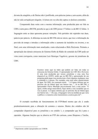 61



da nota da estagiária, a de Denise não é justificada, com palavras juntas e sem acento, além de

não ter sido corrigida por ninguém. A leitura em voz alta não captou os deslizes cometidos.

           Comparando duas notas com a mesma informação, uma produzida para ser lida na

CBN e outra para a BH FM, percebe-se que a da CBN possui 17 linhas e a da BH 12 linhas. A

linguagem entre as duas apresenta poucas variações. Três períodos são repetidos nas duas,

palavra por palavra. A diferença na nota da BH FM está no início, que traz a informação da

previsão do tempo e introduz a informação sobre o aumento de incêndios no inverno, e no

final, com uma informação mais atualizada e mais relacionada a Belo Horizonte. Portanto, a

apropriação das demais emissoras do Sistema Globo de Rádio do conteúdo da CBN pode ser

vista como corriqueira, como menciona Luiz Henrique Yagelovic, gerente de jornalismo da

CBN.



                                   Fazemos notas aqui na rádio que podem ser lidas em todas as
                                   emissoras do Sistema Globo. O apresentador do CBN Belo Horizonte
                                   lê uma nota produzida por nossos jornalistas e essa nota fica
                                   disponível no iNEWS, sendo que na BH FM o apresentador de um
                                   programa pode pegar essa mesma nota e fazer algumas mudanças, mas
                                   o conteúdo é o mesmo. Por exemplo, uma nota sobre abastecimento
                                   de água. Na CBN, ela começará assim: “ A Copasa informa que no
                                   próximo dia tal faltará água nos bairros tais...”. Já na BH FM, o
                                   apresentador Flávio Machado provavelmente lerá a nota assim: “E
                                   agora, minha amiga maravilhosa, fique atenta a esse recadinho que eu
                                   vou te passar. A Copasa informa que no próximo dia tal faltará água
                                   nos bairros tais...”. Ou seja, a linguagem varia na medida em que varia
                                   o público e a maneira como transmitimos a notícia para ele41.


           O exemplo recolhido de funcionamento do FTP-Band mostra que ele é usado

predominantemente para a obtenção de contatos e sonoras. Dentro dos estúdios não há

computador disponível para os jornalistas e no estúdio 1, o computador que há é para o

operador. Algumas funções que se observa no FTP são curiosas, como Despesas e Tarefas,




41
     Depoimento cedido à pesquisadora em 15/08/06.
 