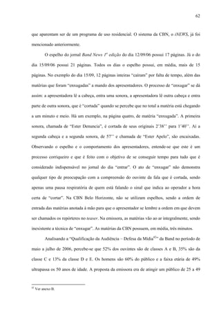 62



que aparentam ser de um programa de uso residencial. O sistema da CBN, o iNEWS, já foi

mencionado anteriormente.

          O espelho do jornal Band News 1a edição do dia 12/09/06 possui 17 páginas. Já o do

dia 15/09/06 possui 21 páginas. Todos os dias o espelho possui, em média, mais de 15

páginas. No exemplo do dia 15/09, 12 páginas inteiras “caíram” por falta de tempo, além das

matérias que foram “enxugadas” a mando dos apresentadores. O processo de “enxugar” se dá

assim: a apresentadora lê a cabeça, entra uma sonora, a apresentadora lê outra cabeça e entra

parte de outra sonora, que é “cortada” quando se percebe que no total a matéria está chegando

a um minuto e meio. Há um exemplo, na página quatro, de matéria “enxugada”. A primeira

sonora, chamada de “Ester Denuncia”, é cortada de seus originais 2’38’’ para 1’40’’. Aí a

segunda cabeça e a segunda sonora, de 57’’ e chamada de “Ester Apelo”, são encaixadas.

Observando o espelho e o comportamento dos apresentadores, entende-se que este é um

processo corriqueiro e que é feito com o objetivo de se conseguir tempo para tudo que é

considerado indispensável no jornal do dia “entrar”. O ato de “enxugar” não demonstra

qualquer tipo de preocupação com a compreensão do ouvinte da fala que é cortada, sendo

apenas uma pausa respiratória de quem está falando o sinal que indica ao operador a hora

certa de “cortar”. Na CBN Belo Horizonte, não se utilizam espelhos, sendo a ordem de

entrada das matérias anotada à mão para que o apresentador se lembre a ordem em que devem

ser chamados os repórteres no teaser. Na emissora, as matérias vão ao ar integralmente, sendo

inexistente a técnica de “enxugar”. As matérias da CBN possuem, em média, três minutos.

          Analisando a “Qualificação da Audiência – Defesa da Mídia42” da Band no período de

maio a julho de 2006, percebe-se que 52% dos ouvintes são de classes A e B, 35% são da

classe C e 13% da classe D e E. Os homens são 60% do público e a faixa etária de 49%

ultrapassa os 50 anos de idade. A proposta da emissora era de atingir um público de 25 a 49


42
     Ver anexo B.
 