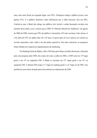 63



anos, mas estes ficam em segundo lugar, com 28%. Tampouco atinge o público jovem, com

apenas 23%. E o público feminino, outro diferencial que a rádio buscaria, fica em 40%.

Conclui-se que a Band não atinge seu público alvo inicial e acaba buscando ouvintes nas

mesmas faixa etária, sexo e classes que a CBN. O “Informe Mensal de Audiência”, de agosto

de 2006 da CBN, mostra que 59% do público é masculino, 63% dos ouvintes é das classes A

e B, além de 67% ter idade entre 30 e 59 anos. O gosto pelo all news parece ser comum ao

ouvinte masculino, mais velho e de alto poder aquisitivo. Nas duas emissoras, as pesquisas

foram obtidas nos respectivos departamentos de marketing.

       No Ranking Geral de Rádios AM e FM feito pelo Ibope em Belo Horizonte, oferecido

para esta pesquisa pela CBN, dos meses de maio a julho de 2006, a CBN está em 15º lugar

geral e em 13º no segmento FM. A Band se encontra em 27° lugar geral e em 19° no

segmento FM. A Itatiaia FM ocupa o 7° lugar no ranking geral e o 6° lugar no de FMs. Isso

justificaria uma maior atenção para esta emissora na radioescuta da CBN.
 