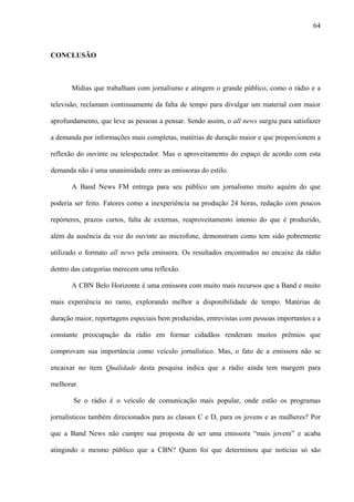 64



CONCLUSÃO



       Mídias que trabalham com jornalismo e atingem o grande público, como o rádio e a

televisão, reclamam continuamente da falta de tempo para divulgar um material com maior

aprofundamento, que leve as pessoas a pensar. Sendo assim, o all news surgiu para satisfazer

a demanda por informações mais completas, matérias de duração maior e que proporcionem a

reflexão do ouvinte ou telespectador. Mas o aproveitamento do espaço de acordo com esta

demanda não é uma unanimidade entre as emissoras do estilo.

       A Band News FM entrega para seu público um jornalismo muito aquém do que

poderia ser feito. Fatores como a inexperiência na produção 24 horas, redação com poucos

repórteres, prazos curtos, falta de externas, reaproveitamento intenso do que é produzido,

além da ausência da voz do ouvinte ao microfone, demonstram como tem sido pobremente

utilizado o formato all news pela emissora. Os resultados encontrados no encaixe da rádio

dentro das categorias merecem uma reflexão.

       A CBN Belo Horizonte é uma emissora com muito mais recursos que a Band e muito

mais experiência no ramo, explorando melhor a disponibilidade de tempo. Matérias de

duração maior, reportagens especiais bem produzidas, entrevistas com pessoas importantes e a

constante preocupação da rádio em formar cidadãos renderam muitos prêmios que

comprovam sua importância como veículo jornalístico. Mas, o fato de a emissora não se

encaixar no item Qualidade desta pesquisa indica que a rádio ainda tem margem para

melhorar.

       Se o rádio é o veículo de comunicação mais popular, onde estão os programas

jornalísticos também direcionados para as classes C e D, para os jovens e as mulheres? Por

que a Band News não cumpre sua proposta de ser uma emissora “mais jovem” e acaba

atingindo o mesmo público que a CBN? Quem foi que determinou que notícias só são
 