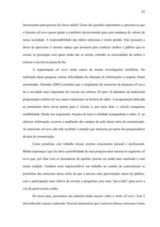 65



interessantes para pessoas de classe média? Essas são questões importantes e, presume-se que

o formato all news possa ajudar a contribuir decisivamente para uma mudança de valores de

nossa sociedade. A responsabilidade das rádios noticiosas é muito grande. Elas possuem o

dever de aproveitar o enorme espaço que possuem para conhecer melhor o público que as

escuta, se preocupar com quem ainda não as escuta, entender as necessidades de ambos e

colocar o ouvinte na pauta do dia.

       A segmentação all news ainda carece de muitas investigações científicas. Na

realização desta pesquisa, muitas dificuldades de obtenção de informações a respeito foram

encontradas. Salomão (2003) considera que o surgimento de emissoras de proposta all news

foi a novidade mais importante do veículo nos últimos 20 anos. O abandono da tradicional

programação eclética foi um marco importante na história do rádio. A programação dedicada

ao jornalismo abriu novas portas para o veículo e, por meio dela, o veículo conquistou

credibilidade. Desde seu surgimento, funções de lazer e utilidade acompanham o rádio. E, ao

oferecer informação, ocorreu a ampliação dos campos de ação desse meio de comunicação.

As emissoras all news não têm recebido a atenção que merecem por parte dos pesquisadores

da área de comunicação.

       Como jornalista, este trabalho trouxe enorme crescimento pessoal e profissional.

Minha esperança é que ele abra a possibilidade de uma pesquisa mais intensa no segmento all

news que, por lidar com os formadores de opinião, precisa ser ainda mais analisado e com

muito cuidado. Também seria imprescindível um trabalho no sentido de conscientizar os

jornalistas das emissoras desse estilo de que é preciso uma aproximação maior do público,

com a participação mais efetiva do ouvinte e programas com mais “povo-fala” para ouvir a

voz de quem escuta a rádio.

       No nosso país, possuímos um material ainda escasso sobre o estilo all news. Este é

desconhecido e pouco explorado. Procurei demonstrar que o universo dessas emissoras é mais
 