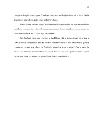 66



rico que se imagina e que, apesar do esforço e investimento dos jornalistas, as 24 horas do dia

disponíveis para notícias estão sendo mal aproveitadas.

       Espero que tal tempo e espaço possam ser melhor aproveitados em prol do verdadeiro

sentido da comunicação social: informar, conscientizar e formar cidadãos. Mas não apenas os

cidadãos das classes A e B. O encargo é com todos.

       Para finalizar, mais uma reflexão: a Band News está há menos tempo no ar que a

CBN. Será que a experiência da CBN justifica a diferença entre as duas emissoras no que diz

respeito ao encaixe nos pilares de fidelidade abordados nesta pesquisa? Qual o peso da

tradição da primeira rádio brasileira all news? Acredito que esses questionamentos sejam

pertinentes, o que, certamente, os torna alvo de futuras investigações.
 