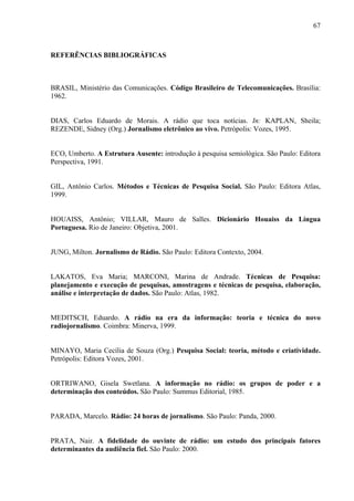 67



REFERÊNCIAS BIBLIOGRÁFICAS



BRASIL, Ministério das Comunicações. Código Brasileiro de Telecomunicações. Brasília:
1962.


DIAS, Carlos Eduardo de Morais. A rádio que toca notícias. In: KAPLAN, Sheila;
REZENDE, Sidney (Org.) Jornalismo eletrônico ao vivo. Petrópolis: Vozes, 1995.


ECO, Umberto. A Estrutura Ausente: introdução à pesquisa semiológica. São Paulo: Editora
Perspectiva, 1991.


GIL, Antônio Carlos. Métodos e Técnicas de Pesquisa Social. São Paulo: Editora Atlas,
1999.


HOUAISS, Antônio; VILLAR, Mauro de Salles. Dicionário Houaiss da Língua
Portuguesa. Rio de Janeiro: Objetiva, 2001.


JUNG, Milton. Jornalismo de Rádio. São Paulo: Editora Contexto, 2004.


LAKATOS, Eva Maria; MARCONI, Marina de Andrade. Técnicas de Pesquisa:
planejamento e execução de pesquisas, amostragens e técnicas de pesquisa, elaboração,
análise e interpretação de dados. São Paulo: Atlas, 1982.


MEDITSCH, Eduardo. A rádio na era da informação: teoria e técnica do novo
radiojornalismo. Coimbra: Minerva, 1999.


MINAYO, Maria Cecília de Souza (Org.) Pesquisa Social: teoria, método e criatividade.
Petrópolis: Editora Vozes, 2001.


ORTRIWANO, Gisela Swetlana. A informação no rádio: os grupos de poder e a
determinação dos conteúdos. São Paulo: Summus Editorial, 1985.


PARADA, Marcelo. Rádio: 24 horas de jornalismo. São Paulo: Panda, 2000.


PRATA, Nair. A fidelidade do ouvinte de rádio: um estudo dos principais fatores
determinantes da audiência fiel. São Paulo: 2000.
 