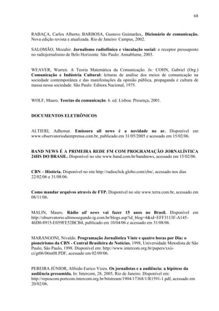 68



RABAÇA, Carlos Alberto; BARBOSA, Gustavo Guimarães,. Dicionário de comunicação.
Nova edição revista e atualizada. Rio de Janeiro: Campus, 2002.

SALOMÃO, Mozahir. Jornalismo radiofônico e vinculação social: o receptor pressuposto
no radiojornalismo de Belo Horizonte. São Paulo: Annablume, 2003.


WEAVER, Warren. A Teoria Matemática da Comunicação. In: COHN, Gabriel (Org.)
Comunicação e Indústria Cultural: leituras de análise dos meios de comunicação na
sociedade contemporânea e das manifestações da opinião pública, propaganda e cultura de
massa nessa sociedade. São Paulo: Editora Nacional, 1975.


WOLF, Mauro. Teorias da comunicação. 6. ed. Lisboa: Presença, 2001.


DOCUMENTOS ELETRÔNICOS


ALTIERI, Adhemar. Emissora all news é a novidade no ar. Disponível em
www.observatoriodaimprensa.com.br, publicado em 31/05/2005 e acessado em 15/02/06.


BAND NEWS É A PRIMEIRA REDE FM COM PROGRAMAÇÃO JORNALÍSTICA
24HS DO BRASIL. Disponível no site www.band.com.br/bandnews, acessado em 15/02/06.


CBN – História. Disponível no site http://radioclick.globo.com/cbn/, acessado nos dias
22/02/06 e 31/08/06.


Como mandar arquivos através de FTP. Disponível no site www.terra.com.br, acessado em
08/11/06.


MALIN, Mauro. Rádio all news vai fazer 15 anos no Brasil. Disponível em
http://observatorio.ultimosegundo.ig.com.br/blogs.asp?id_blog=4&id=EFF3113F-A145-
46D0-8915-E059FE52BCB4, publicado em 10/04/06 e acessado em 31/08/06.


MARANGONI, Nivaldo. Programação Jornalística Vinte e quatro horas por Dia: o
pioneirismo da CBN - Central Brasileira de Notícias. 1998, Universidade Metodista de São
Paulo, São Paulo, 1998. Disponível em: http://www.intercom.org.br/papers/xxii-
ci/gt06/06m08.PDF, acessado em 02/09/06.


PEREIRA JÚNIOR, Alfredo Eurico Vizeu. Os jornalistas e a audiência: a hipótese da
audiência presumida. In: Intercom, 28, 2005, Rio de Janeiro. Disponível em:
http://reposcom.portcom.intercom.org.br/bitstream/1904/17368/1/R1591-1.pdf, acessado em
20/02/06.
 