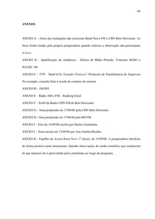 69



ANEXOS



ANEXO A – Fotos das instalações das emissoras Band News FM e CBN Belo Horizonte. As

fotos foram tiradas pela própria pesquisadora quando realizou a observação não-participante

in loco.

ANEXO B – Qualificação da Audiência – Defesa de Mídia Período: Trimestre MAIO a

JULHO / 06

ANEXO C – FTP – Band (File Transfer Protocol / Protocolo de Transferência de Arquivos)

No exemplo, consulta feita à sessão de contatos do sistema.

ANEXO D – iNEWS

ANEXO E – Rádio AM e FM – Ranking Geral

ANEXO F – Perfil da Rádio CBN FM de Belo Horizonte

ANEXO G – Nota produzida em 17/08/06 pela CBN Belo Horizonte

ANEXO H - Nota produzida em 17/08/06 pela BH FM

ANEXO I – Giro de 14/09/06 escrito por Denise Guimarães

ANEXO J – Nota escrita em 13/09/06 por Ana Amélia Bicalho

ANEXO K - Espelho do Jornal Band News 1a edição, de 15/09/06. A pesquisadora interferiu

de forma positiva neste documento, fazendo observações de cunho científico que esclarecem

de que maneira ele é aproveitado pelos jornalistas ao longo do programa.
 
