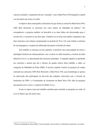 7



é preciso entender o surgimento da nova “geração”, com a Band News FM chegando à capital

e as inovações que trouxe ao estilo.

           O objetivo desta monografia é determinar de que forma as emissoras Band News FM e

CBN Belo Horizonte se encaixam nos cinco pilares da fidelidade do público3. Por

conseqüência, a pesquisa também vai descobrir se as duas rádios são direcionadas para o

ouvinte fiel, o ocasional ou aos dois tipos. Também vai ser feita uma análise comparativa das

duas emissoras com relação à programação no período de 7h às 11h, com relação à estrutura

de sua linguagem e a respeito da elaboração das pautas no horário já citado.

           Este trabalho se estrutura em três capítulos. O primeiro tem a preocupação de trazer a

abordagem histórica do radiojornalismo, com a notícia no rádio brasileiro, a história da linha

editorial all news e a apresentação das emissoras analisadas. O segundo capítulo se aprofunda

nos conceitos e autores que são o alicerce do quadro teórico deste trabalho, a saber: as

categorias de fidelidade de Prata (2000). O terceiro capítulo consiste na pesquisa de campo

realizada nas emissoras CBN Belo Horizonte e Band News FM, cuja metodologia se apoiou

na observação não participante do dia-a-dia das redações, entrevistas com o Gerente de

Jornalismo da CBN e o Coordenador de Jornalismo da Band News FM, além da pesquisa

documental com os sites e o material recolhido in loco.

           O que se espera é que este trabalho contribua para estimular as pesquisas no estilo all

news no Brasil, que são muito raras.




3
    Pilares de Fidelidade de Prata (2000): Tradicionalidade, Interatividade, Credibilidade, Qualidade e Seriedade.
 