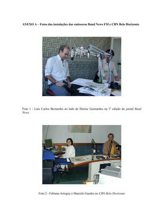 ANEXO A – Fotos das instalações das emissoras Band News FM e CBN Belo Horizonte




Foto 1 - Luís Carlos Bernardes ao lado de Denise Guimarães na 1a edição do jornal Band
News




           Foto 2 - Fabiana Arreguy e Marcelo Guedes no CBN Belo Horizonte
 